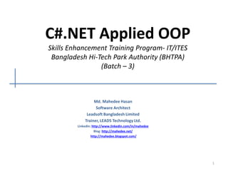 C#.NET Applied OOP
Skills Enhancement Training Program- IT/ITES
Bangladesh Hi-Tech Park Authority (BHTPA)
(Batch – 3)
Md. Mahedee Hasan
Software Architect
Leadsoft Bangladesh Limited
Trainer, LEADS Technology Ltd.
Linkedin: http://www.linkedin.com/in/mahedee
Blog: http://mahedee.net/
http://mahedee.blogspot.com/
1
 