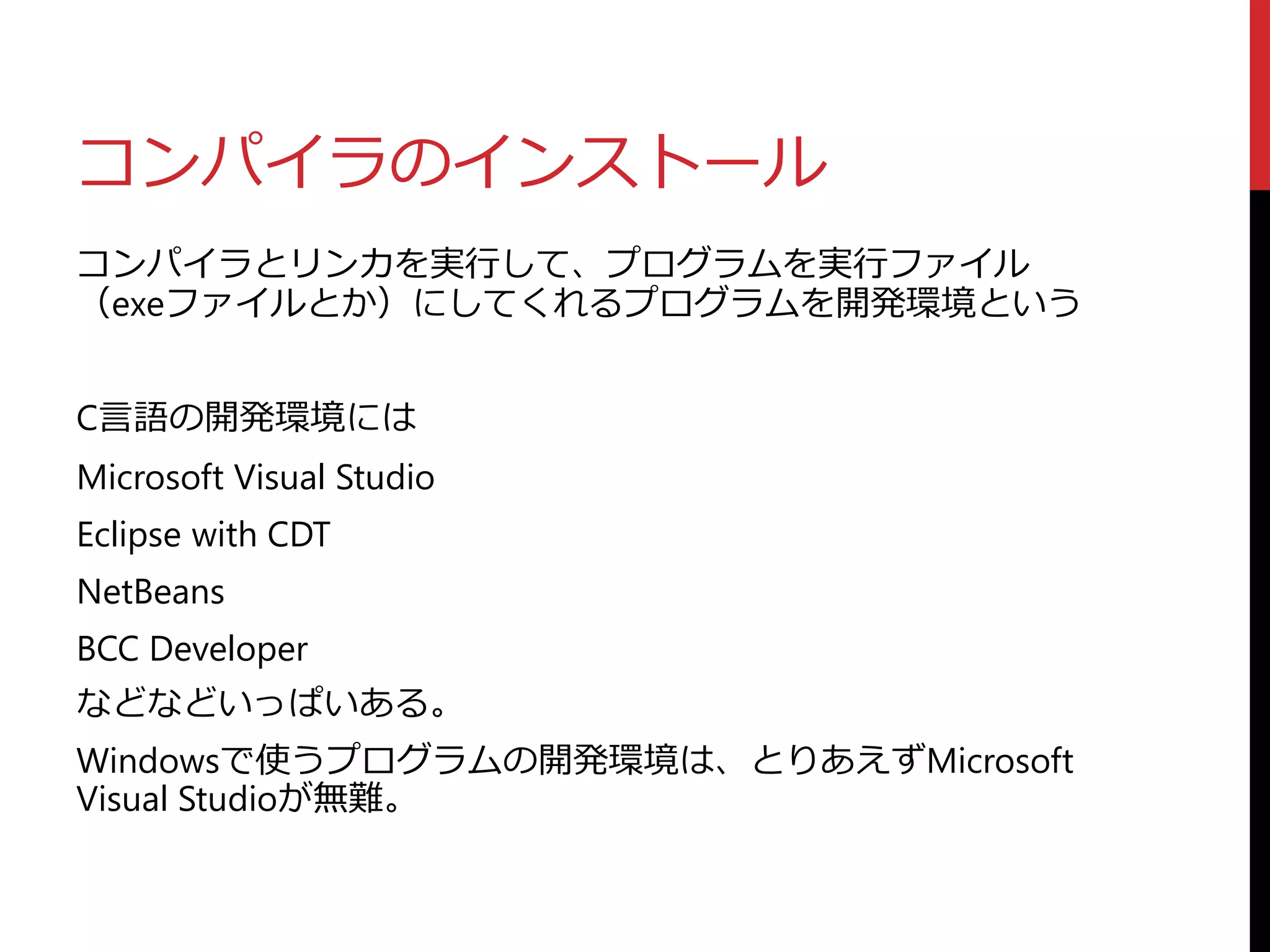 コンパイラのインストール
コンパイラとリンカを実行して、プログラムを実行ファイル
（exeファイルとか）にしてくれるプログラムを開発環境という
C言語の開発環境には
Microsoft Visual Studio
Eclipse with CDT
NetBeans
BCC Developer
などなどいっぱいある。
Windowsで使うプログラムの開発環境は、とりあえずMicrosoft
Visual Studioが無難。
 