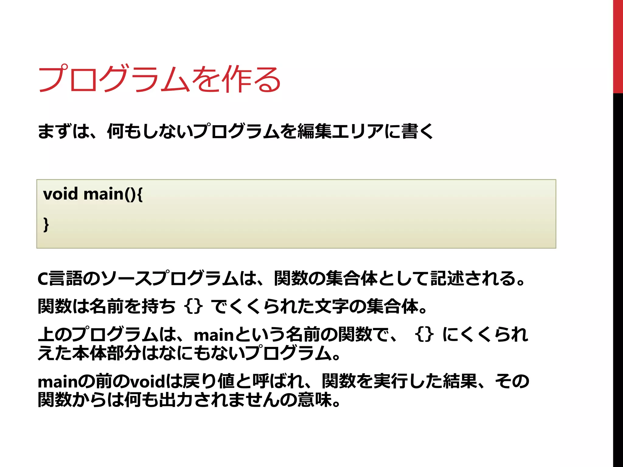 プログラムを作る
まずは、何もしないプログラムを編集エリアに書く
void main(){
}
C言語のソースプログラムは、関数の集合体として記述される。
関数は名前を持ち｛｝でくくられた文字の集合体。
上のプログラムは、mainという名前の関数で、｛｝にくくられ
えた本体部分はなにもないプログラム。
mainの前のvoidは戻り値と呼ばれ、関数を実行した結果、その
関数からは何も出力されませんの意味。
 