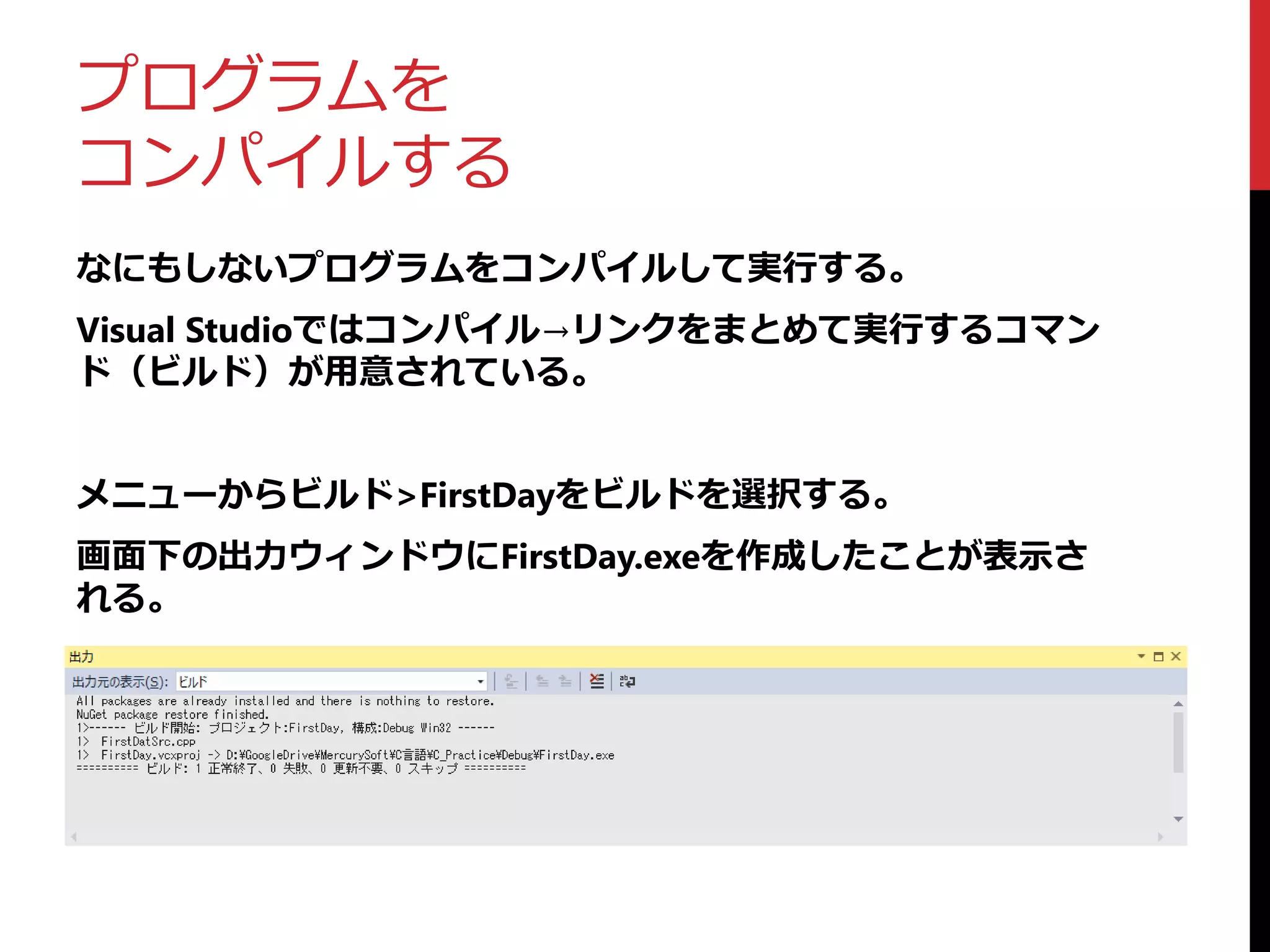 プログラムを
コンパイルする
なにもしないプログラムをコンパイルして実行する。
Visual Studioではコンパイル→リンクをまとめて実行するコマン
ド（ビルド）が用意されている。
メニューからビルド>FirstDayをビルドを選択する。
画面下の出力ウィンドウにFirstDay.exeを作成したことが表示さ
れる。
 