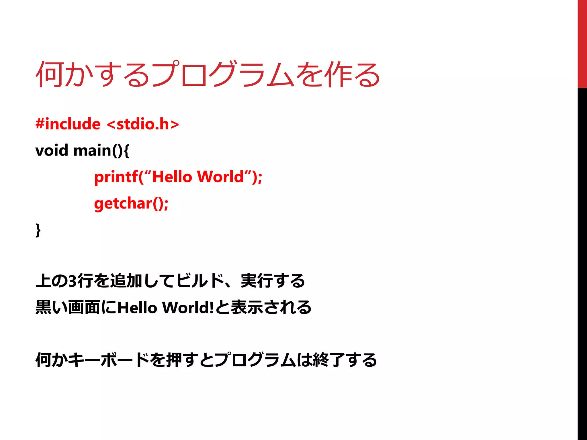 何かするプログラムを作る
#include <stdio.h>
void main(){
printf(“Hello World”);
getchar();
}
上の3行を追加してビルド、実行する
黒い画面にHello World!と表示される
何かキーボードを押すとプログラムは終了する
 