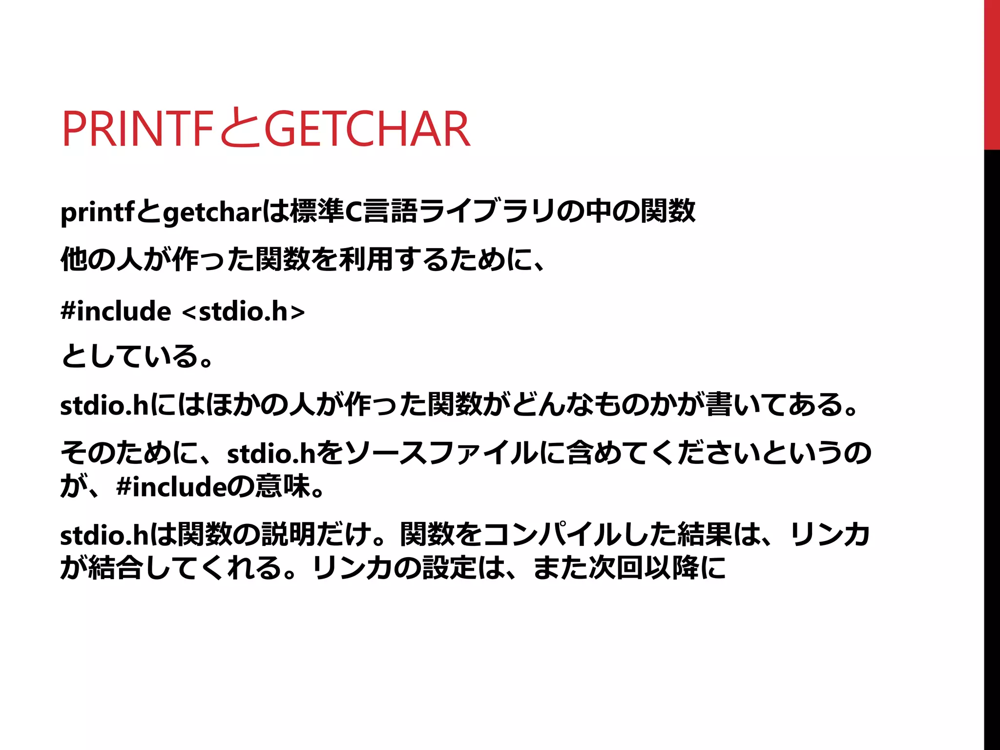 PRINTFとGETCHAR
printfとgetcharは標準C言語ライブラリの中の関数
他の人が作った関数を利用するために、
#include <stdio.h>
としている。
stdio.hにはほかの人が作った関数がどんなものかが書いてある。
そのために、stdio.hをソースファイルに含めてくださいというの
が、#includeの意味。
stdio.hは関数の説明だけ。関数をコンパイルした結果は、リンカ
が結合してくれる。リンカの設定は、また次回以降に
 