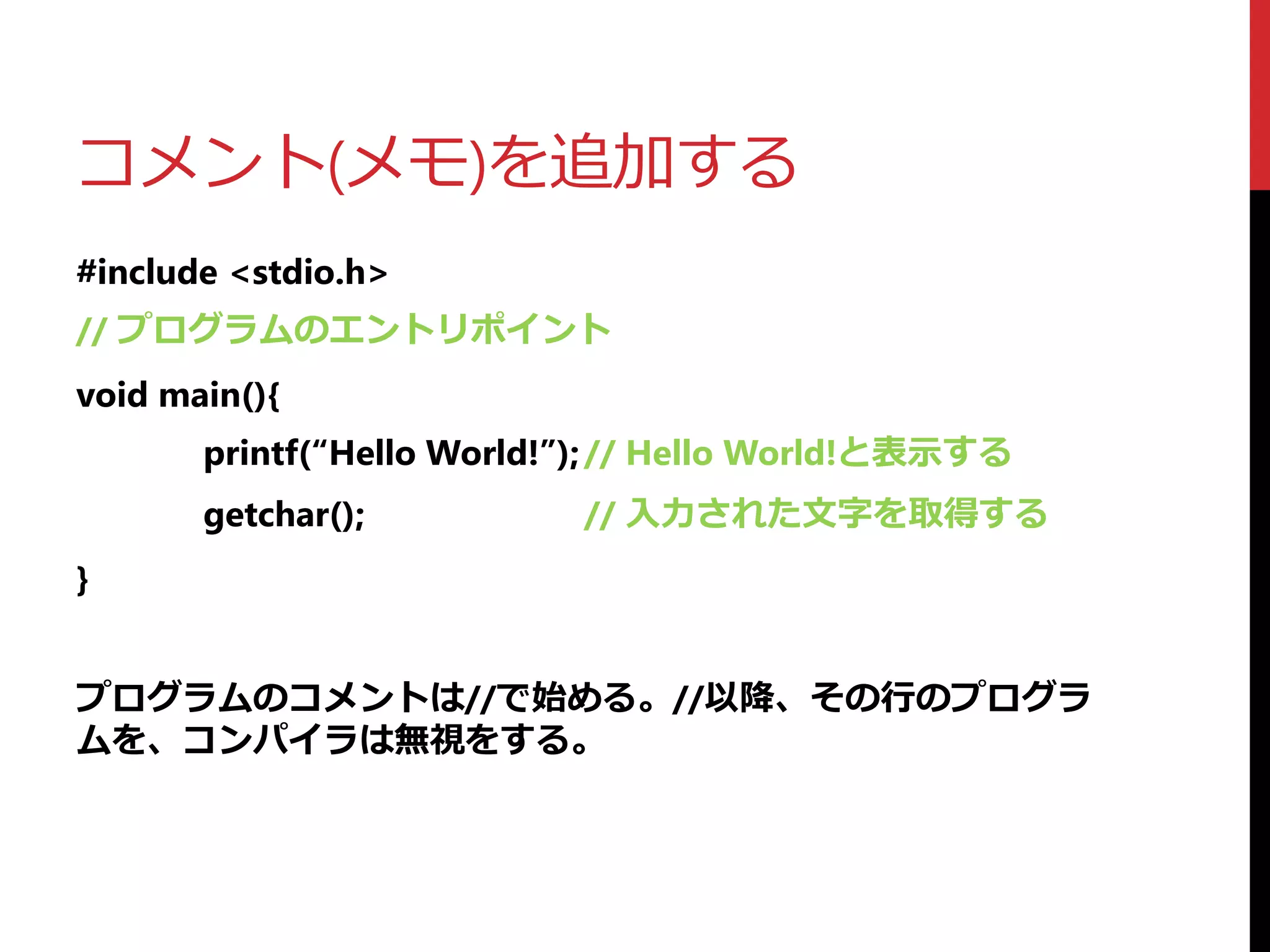 コメント(メモ)を追加する
#include <stdio.h>
// プログラムのエントリポイント
void main(){
printf(“Hello World!”);// Hello World!と表示する
getchar(); // 入力された文字を取得する
}
プログラムのコメントは//で始める。//以降、その行のプログラ
ムを、コンパイラは無視をする。
 