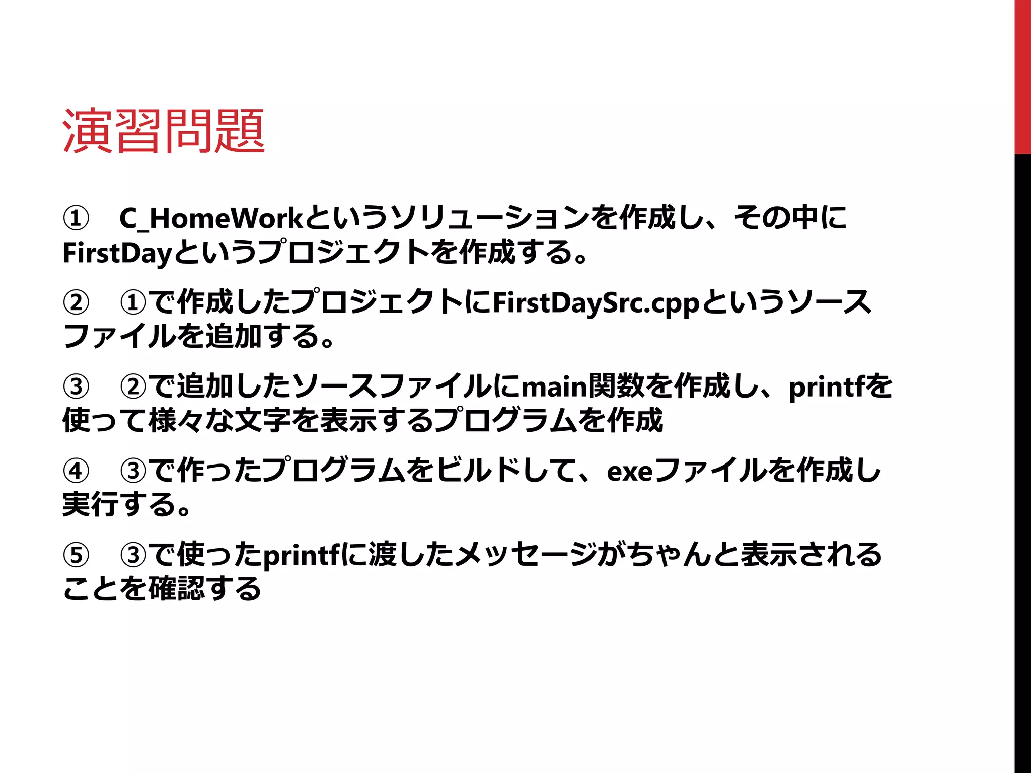 演習問題
① C_HomeWorkというソリューションを作成し、その中に
FirstDayというプロジェクトを作成する。
② ①で作成したプロジェクトにFirstDaySrc.cppというソース
ファイルを追加する。
③ ②で追加したソースファイルにmain関数を作成し、printfを
使って様々な文字を表示するプログラムを作成
④ ③で作ったプログラムをビルドして、exeファイルを作成し
実行する。
⑤ ③で使ったprintfに渡したメッセージがちゃんと表示される
ことを確認する
 