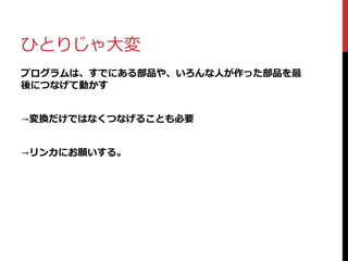 ひとりじゃ大変
プログラムは、すでにある部品や、いろんな人が作った部品を最
後につなげて動かす
→変換だけではなくつなげることも必要
→リンカにお願いする。
 