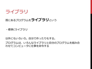 ライブラリ
既にあるプログラムをライブラリという
・標準Cライブラリ
以外にもいろいろ。自分で作ったりもする。
プログラムは、いろんなライブラリと自分のプログラムを組み合
わせてコンピュータに仕事を命令する
 