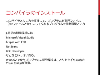 コンパイラのインストール
コンパイラとリンカを実行して、プログラムを実行ファイル
（exeファイルとか）にしてくれるプログラムを開発環境という
C言語の開発環境には
Microsoft Visual Studio
Eclipse with CDT
NetBeans
BCC Developer
などなどいっぱいある。
Windowsで使うプログラムの開発環境は、とりあえずMicrosoft
Visual Studioが無難。
 
