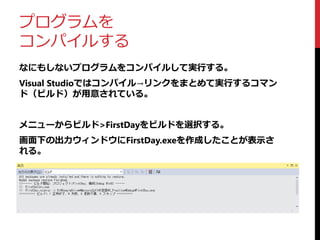 プログラムを
コンパイルする
なにもしないプログラムをコンパイルして実行する。
Visual Studioではコンパイル→リンクをまとめて実行するコマン
ド（ビルド）が用意されている。
メニューからビルド>FirstDayをビルドを選択する。
画面下の出力ウィンドウにFirstDay.exeを作成したことが表示さ
れる。
 