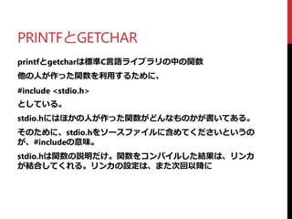 PRINTFとGETCHAR
printfとgetcharは標準C言語ライブラリの中の関数
他の人が作った関数を利用するために、
#include <stdio.h>
としている。
stdio.hにはほかの人が作った関数がどんなものかが書いてある。
そのために、stdio.hをソースファイルに含めてくださいというの
が、#includeの意味。
stdio.hは関数の説明だけ。関数をコンパイルした結果は、リンカ
が結合してくれる。リンカの設定は、また次回以降に
 