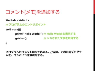 コメント(メモ)を追加する
#include <stdio.h>
// プログラムのエントリポイント
void main(){
printf(“Hello World!”);// Hello World!と表示する
getchar(); // 入力された文字を取得する
}
プログラムのコメントは//で始める。//以降、その行のプログラ
ムを、コンパイラは無視をする。
 