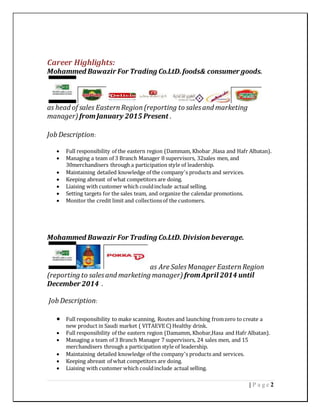 2| P a g e
Career Highlights:
Mohammed Bawazir For Trading Co.LtD.foods& consumer goods.
as head of sales EasternRegion(reporting to salesand marketing
manager) fromJanuary 2015 Present .
Job Description:
 Full responsibility of the eastern region (Dammam, Khobar ,Hasa and Hafr Albatan).
 Managing a team of 3 Branch Manager 8 supervisors, 32sales men, and
30merchandisers through a participation style of leadership.
 Maintaining detailed knowledge of the company's products and services.
 Keeping abreast of what competitors are doing.
 Liaising with customer which couldinclude actual selling.
 Setting targets for the sales team, and organize the calendar promotions.
 Monitor the credit limit and collectionsof the customers.
Mohammed Bawazir For Trading Co.LtD. Division beverage.
as Are SalesManager EasternRegion
(reporting to salesand marketing manager) fromApril 2014 until
December 2014 .
Job Description:
 Full responsibility to make scanning, Routes and launching fromzero to create a
new product in Saudi market ( VITAEVE C) Healthy drink.
 Full responsibility of the eastern region (Damamm, Khobar,Hasa and Hafr Albatan).
 Managing a team of 3 Branch Manager 7 supervisors, 24 sales men, and 15
merchandisers through a participation style of leadership.
 Maintaining detailed knowledge of the company's products and services.
 Keeping abreast of what competitors are doing.
 Liaising with customer which couldinclude actual selling.
 