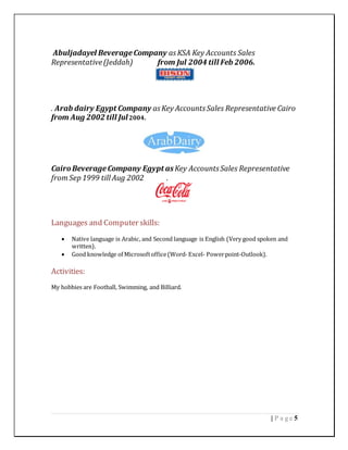 5| P a g e
Abuljadayel BeverageCompany asKSA Key Accounts Sales
Representative(Jeddah) from Jul 2004 till Feb 2006.
. Arab dairy Egypt Company asKey AccountsSales Representative Cairo
from Aug 2002 till Jul2004.
CairoBeverageCompany Egypt asKey AccountsSales Representative
from Sep 1999 till Aug 2002 .
Languages and Computer skills:
 Native language is Arabic, and Second language is English (Very good spoken and
written).
 Good knowledge of Microsoftoffice(Word-Excel- Powerpoint-Outlook).
Activities:
My hobbies are Football, Swimming, and Billiard.
 