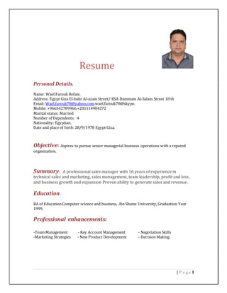 1| P a g e
Resume
Personal Details.
Name: Wael Farouk Refaie.
Address: Egypt Giza El-bahr Al-azam Street/ KSA Dammam Al-Salam Street 18 th
Email: Wael.farouk78@yahoo.com.wael.farouk78@skype.
Mobile: +966542789966.+201114904272
Marital status: Married
Number of Dependents: 4
Nationality: Egyptian.
Date and place of birth: 28/9/1978 Egypt Giza.
Objective: Aspires to pursue senior managerial business operations with a reputed
organization.
Summary: A professional sales manager with 16 years of experience in
technical sales and marketing, sales management, team leadership, profit and loss,
and business growth and expansion Proven ability to generate sales and revenue.
Education.
BA of EducationComputer science and business, Ain Shams University,Graduation Year
1999.
Professional enhancements:
-Team Management - Key Account Management - Negotiation Skills
-Marketing Strategies - New Product Development - Decision Making.
 