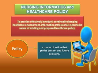 NURSING INFORMATICS and
HEALTHCARE POLICY
To practice effectively in today’s continually changing
healthcare environment, informatics professionals need to be
aware of existing and proposed healthcare policy.
Policy a course of action that
guides present and future
decisions.
 