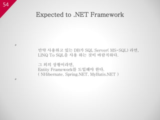 54
〃
만약 사용하고 있는 DB가 SQL Server( MS-SQL) 라면,
LINQ To SQL을 사용 하는 것이 바람직하다.
그 외의 상황이라면,
Entity Framework를 도입해야 한다.
( NHibernate, Spring.NET, MyBatis.NET )
〃
Expected to .NET Framework
 