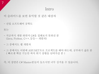 7
이 슬라이드를 보면 유익할 것 같은 대상자
- 신입 소프트웨어 공학도
또는
- 지금까지 개발 하면서 C#을 접해보지 못하신 분
(Java, Python, C++,등등… 개발자)
- 그 중에서도 웹 개발자
- 그 중에서도 이번에 ASP.NET으로 프로젝트를 해야 하는데, 공부하기 싫은 분
( 빠르게 핵심 기능만 써서 위기 상황을 넘어가실 분 )
즉, 이 강연은 C# Master분들이 들으시면 너무 싱거울 수 있습니다.
Intro
 
