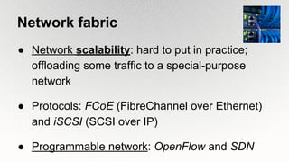 Network fabric
● Network scalability: hard to put in practice;
offloading some traffic to a special-purpose
network
● Protocols: FCoE (FibreChannel over Ethernet)
and iSCSI (SCSI over IP)
● Programmable network: OpenFlow and SDN
 