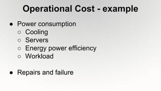 Operational Cost - example
● Power consumption
○ Cooling
○ Servers
○ Energy power efficiency
○ Workload
● Repairs and failure
 