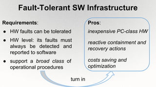 Fault-Tolerant SW Infrastructure
Requirements:
● HW faults can be tolerated
● HW level: its faults must
always be detected and
reported to software
● support a broad class of
operational procedures
inexpensive PC-class HW
costs saving and
optimization
Pros:
reactive containment and
recovery actions
turn in
 