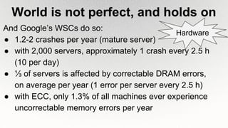 World is not perfect, and holds on
And Google’s WSCs do so:
● 1.2-2 crashes per year (mature server)
● with 2,000 servers, approximately 1 crash every 2.5 h
(10 per day)
● ⅓ of servers is affected by correctable DRAM errors,
on average per year (1 error per server every 2.5 h)
● with ECC, only 1.3% of all machines ever experience
uncorrectable memory errors per year
Hardware
 