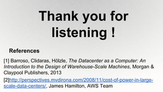 References
[1] Barroso, Clidaras, Hölzle, The Datacenter as a Computer: An
Introduction to the Design of Warehouse-Scale Machines, Morgan &
Claypool Publishers, 2013
[2]http://perspectives.mvdirona.com/2008/11/cost-of-power-in-large-
scale-data-centers/, James Hamilton, AWS Team
Thank you for
listening !
 