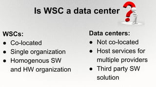 Is WSC a data center
Data centers:
● Not co-located
● Host services for
multiple providers
● Third party SW
solution
WSCs:
● Co-located
● Single organization
● Homogenous SW
and HW organization
 