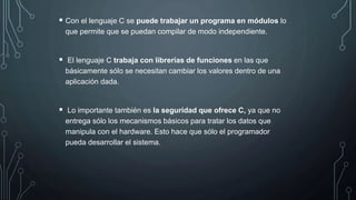  Con el lenguaje C se puede trabajar un programa en módulos lo
que permite que se puedan compilar de modo independiente.
 El lenguaje C trabaja con librerías de funciones en las que
básicamente sólo se necesitan cambiar los valores dentro de una
aplicación dada.
 Lo importante también es la seguridad que ofrece C, ya que no
entrega sólo los mecanismos básicos para tratar los datos que
manipula con el hardware. Esto hace que sólo el programador
pueda desarrollar el sistema.
 