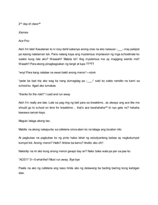 2nd
day of class^^
Xamiex
Ace Pov:
Aish I’m late! Kasalanan to ni roxy dahil sakanya anong oras na ako nakauwi -___- may pakipot
pa kasing nalalaman tsk. Pano nalang kaya ang mysterious impression ng mga schoolmate ko
saakin kung late ako? Waaaah!! Malala to!! Ang mysterious me ay magiging weirdo me!!
Waaah!! Para akong pinagbagsakan ng langit at lupa TT^TT
“woy! Para kang natatae na ewan bakit anong meron”—stork
“pede ba bad trip ako wag ka nang dumagdag pa -___-“ sabi ko sakto nandito na kami sa
school ko. Agad ako lumabas
“thanks for the ride!!” I said and run away
Aish I’m really are late. Late sa pag ring ng bell para sa breaktime.. as always ang ace like me
should go to school on time for breaktime… that’s ace bwahahaha^^ di nyo gets no? hahaha
kawawa naman kayo
Magulo talaga akong tao.
Mabilis na akong nakapunta sa cafeteria since alam ko na talaga ang location nito
At pagbukas na pagbukas ko ng pinto halos lahat ng estudyanteng babae ay nagkukumpol
kumpol tsk. Anong meron? Hello? Artista ba kamo? Andito ako oh!!
Nakisilip na rin ako kung anong meron gwapo bay an? Nako baka wala pa yan sa paa ko
“ACE!!!” 0—0 what the!! Must run away. Bye bye
Paalis na ako ng cafeteria ang kaso hinila ako ng dalawang ba bading bading kong kaibigan
daw.
 