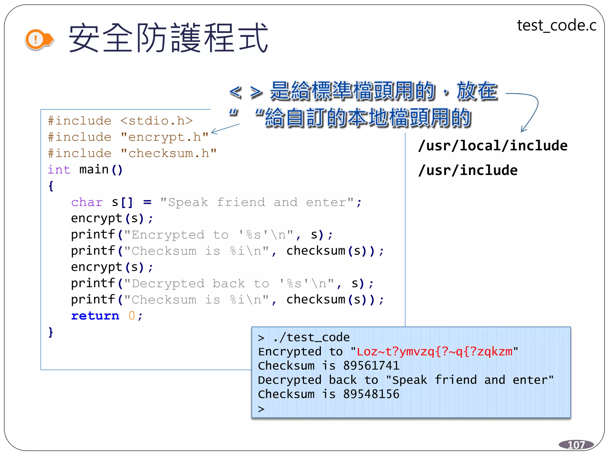 安全防護程式
#include <stdio.h>
#include "encrypt.h"
#include "checksum.h"
int main()
{
char s[] = "Speak friend and enter";
encrypt(s);
printf("Encrypted to '%s'n", s);
printf("Checksum is %in", checksum(s));
encrypt(s);
printf("Decrypted back to '%s'n", s);
printf("Checksum is %in", checksum(s));
return 0;
}
/usr/local/include
/usr/include
> ./test_code
Encrypted to "Loz~t?ymvzq{?~q{?zqkzm"
Checksum is 89561741
Decrypted back to "Speak friend and enter"
Checksum is 89548156
>
107
test_code.c
 
