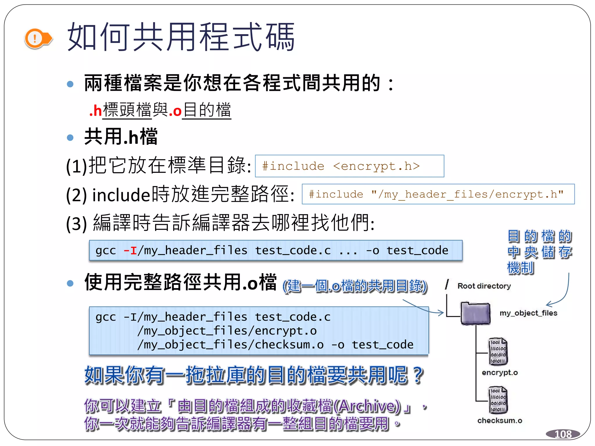 如何共用程式碼
 兩種檔案是你想在各程式間共用的：
.h標頭檔與.o目的檔
 共用.h檔
(1)把它放在標準目錄:
(2) include時放進完整路徑:
(3) 編譯時告訴編譯器去哪裡找他們:
 使用完整路徑共用.o檔
#include <encrypt.h>
#include "/my_header_files/encrypt.h"
gcc -I/my_header_files test_code.c ... -o test_code
gcc -I/my_header_files test_code.c
/my_object_files/encrypt.o
/my_object_files/checksum.o -o test_code
108
 