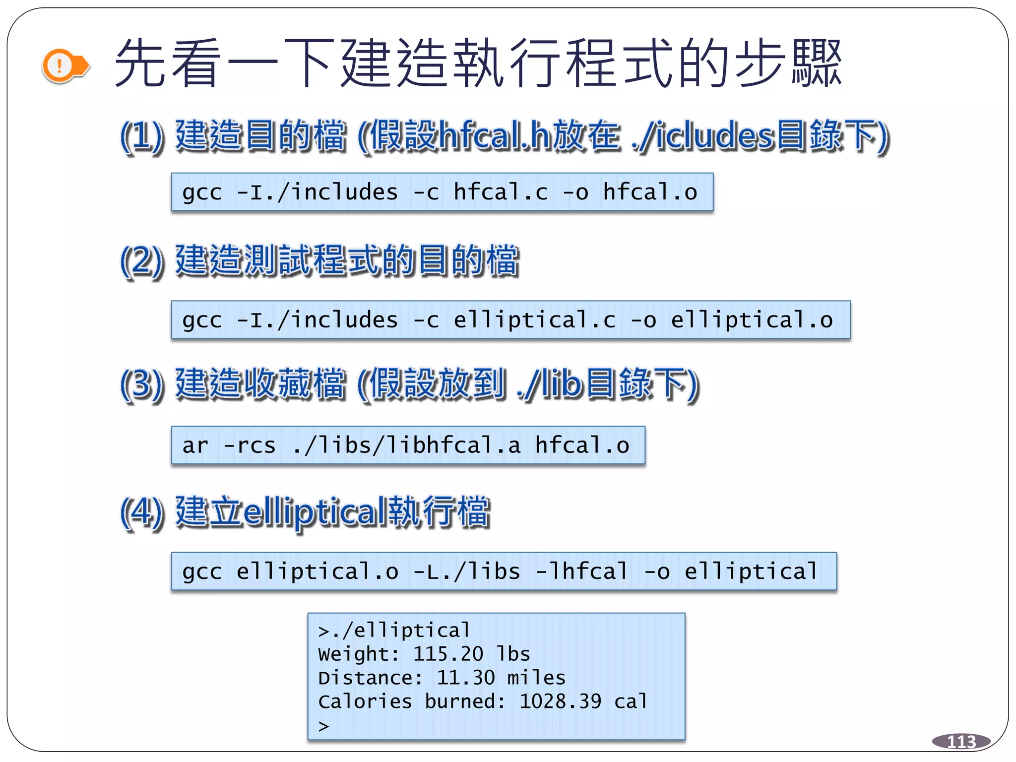 先看一下建造執行程式的步驟
gcc -I./includes -c hfcal.c -o hfcal.o
gcc -I./includes -c elliptical.c -o elliptical.o
ar -rcs ./libs/libhfcal.a hfcal.o
gcc elliptical.o -L./libs -lhfcal -o elliptical
>./elliptical
Weight: 115.20 lbs
Distance: 11.30 miles
Calories burned: 1028.39 cal
>
113
 