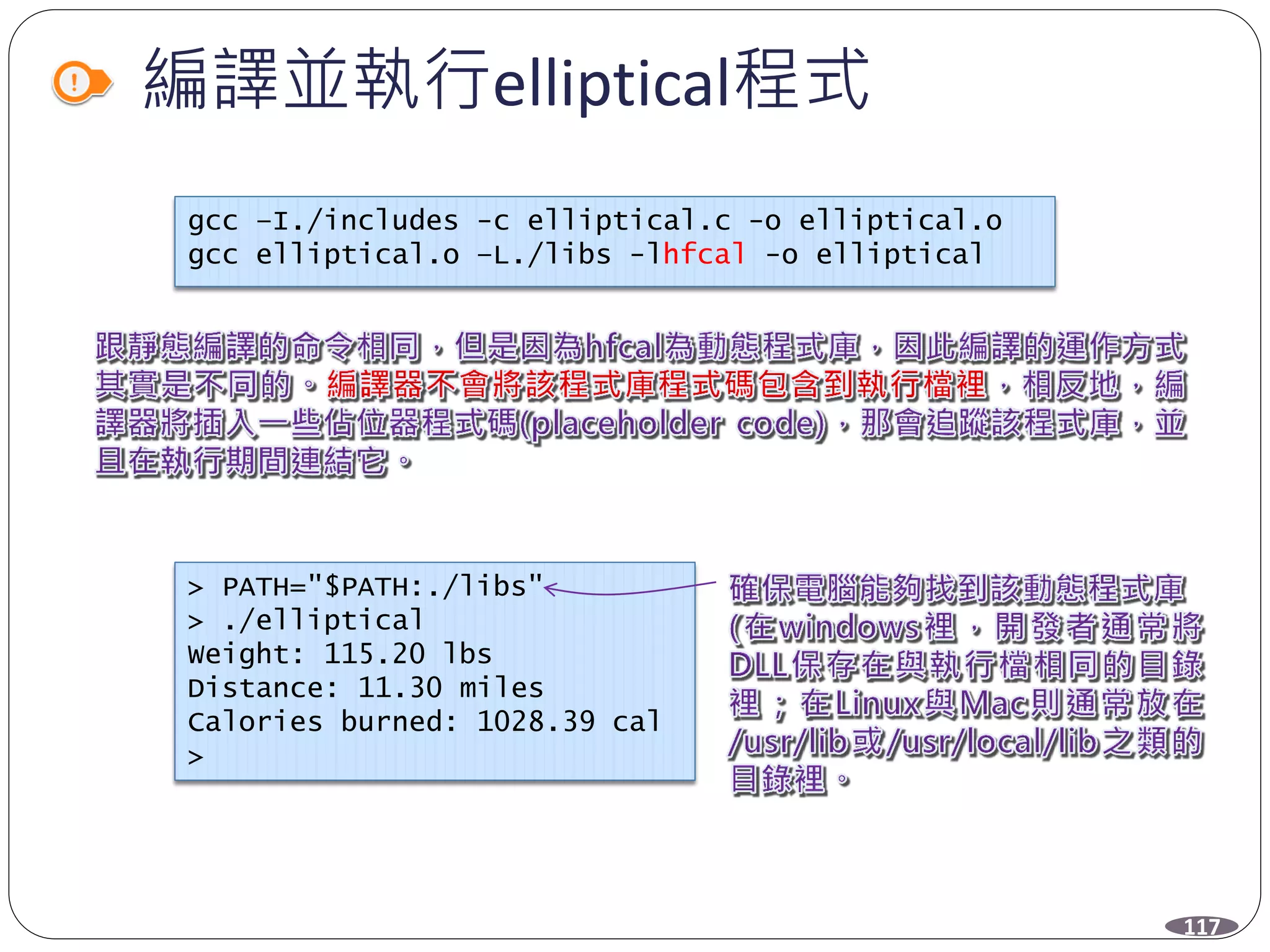 編譯並執行elliptical程式
gcc –I./includes -c elliptical.c -o elliptical.o
gcc elliptical.o –L./libs -lhfcal -o elliptical
> PATH="$PATH:./libs"
> ./elliptical
Weight: 115.20 lbs
Distance: 11.30 miles
Calories burned: 1028.39 cal
>
117
 