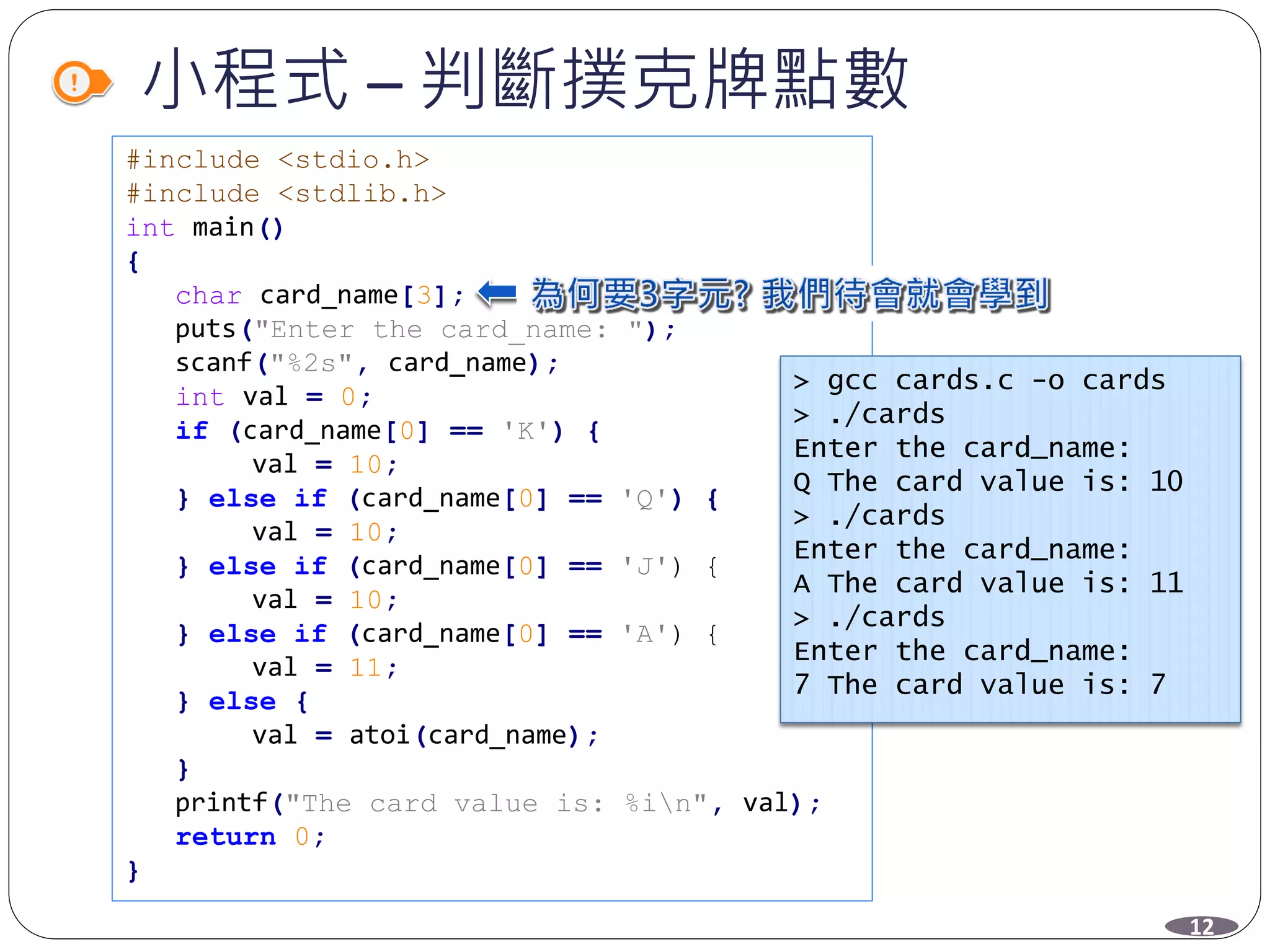 小程式 – 判斷撲克牌點數
#include <stdio.h>
#include <stdlib.h>
int main()
{
char card_name[3];
puts("Enter the card_name: ");
scanf("%2s", card_name);
int val = 0;
if (card_name[0] == 'K') {
val = 10;
} else if (card_name[0] == 'Q') {
val = 10;
} else if (card_name[0] == 'J') {
val = 10;
} else if (card_name[0] == 'A') {
val = 11;
} else {
val = atoi(card_name);
}
printf("The card value is: %in", val);
return 0;
}
> gcc cards.c -o cards
> ./cards
Enter the card_name:
Q The card value is: 10
> ./cards
Enter the card_name:
A The card value is: 11
> ./cards
Enter the card_name:
7 The card value is: 7
12
 