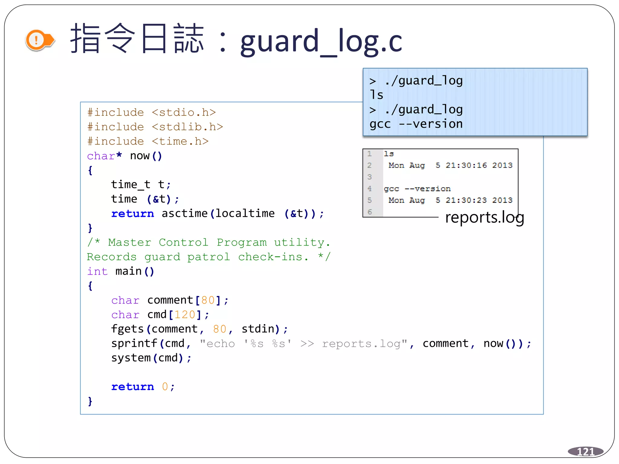 #include <stdio.h>
#include <stdlib.h>
#include <time.h>
char* now()
{
time_t t;
time (&t);
return asctime(localtime (&t));
}
/* Master Control Program utility.
Records guard patrol check-ins. */
int main()
{
char comment[80];
char cmd[120];
fgets(comment, 80, stdin);
sprintf(cmd, "echo '%s %s' >> reports.log", comment, now());
system(cmd);
return 0;
}
指令日誌：guard_log.c
121
> ./guard_log
ls
> ./guard_log
gcc --version
reports.log
 