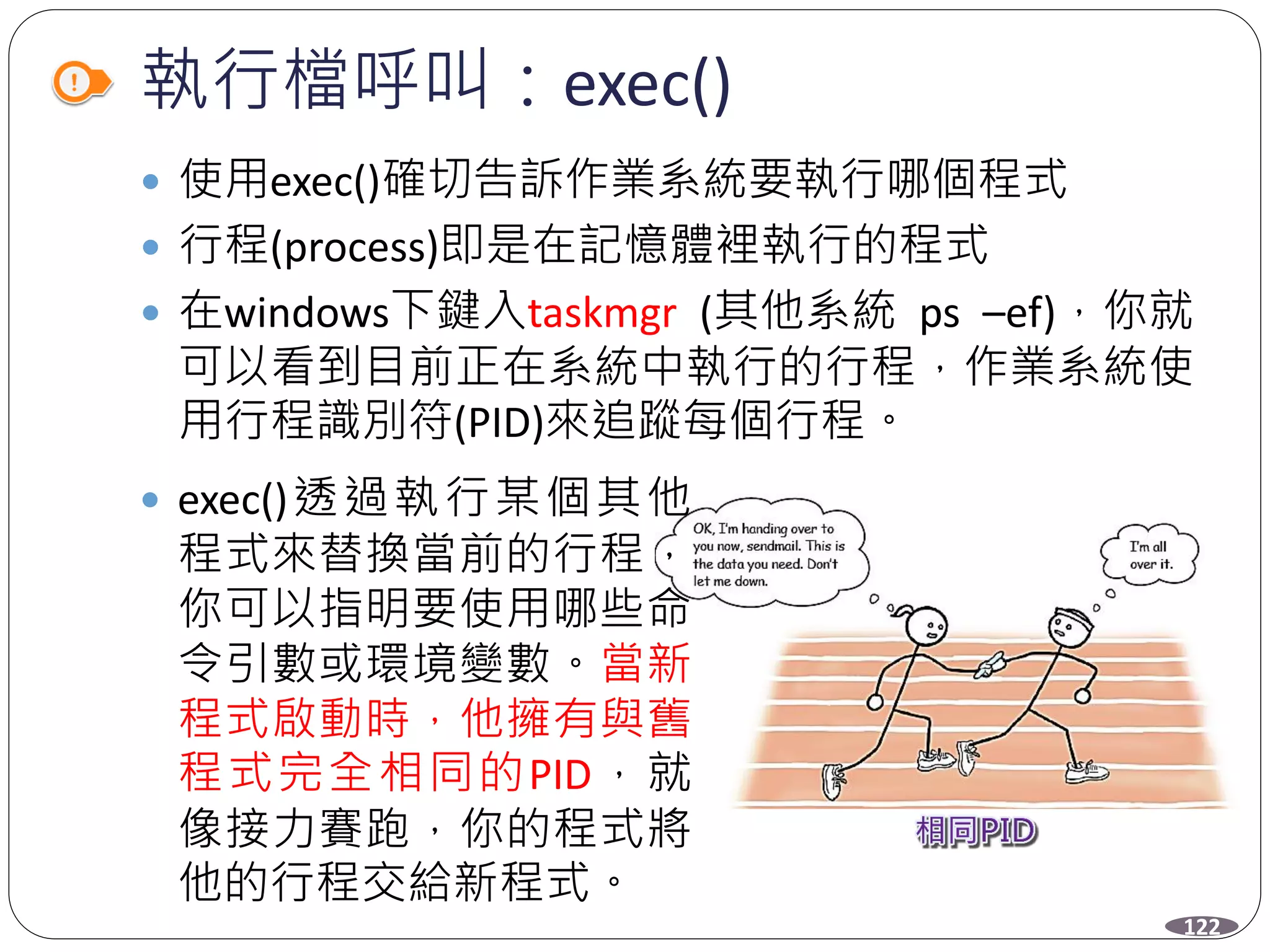 執行檔呼叫：exec()
 使用exec()確切告訴作業系統要執行哪個程式
 行程(process)即是在記憶體裡執行的程式
 在windows下鍵入taskmgr (其他系統 ps –ef)，你就
可以看到目前正在系統中執行的行程，作業系統使
用行程識別符(PID)來追蹤每個行程。
 exec()透過執行某個其他
程式來替換當前的行程，
你可以指明要使用哪些命
令引數或環境變數。當新
程式啟動時，他擁有與舊
程式完全相同的PID，就
像接力賽跑，你的程式將
他的行程交給新程式。
122
 