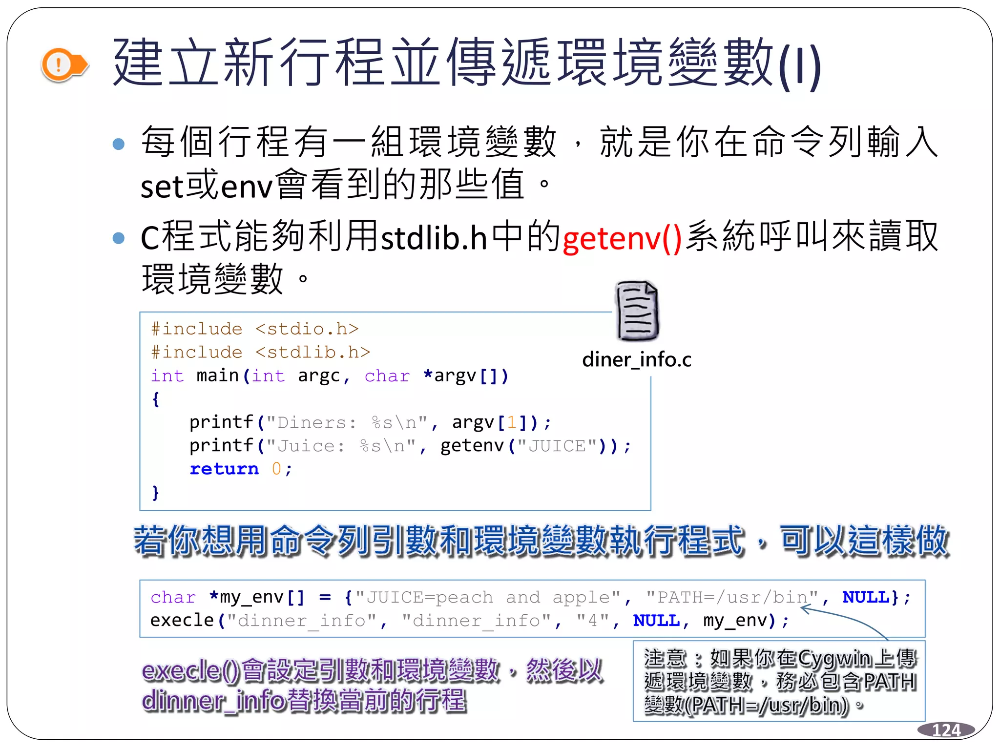 建立新行程並傳遞環境變數(I)
 每個行程有一組環境變數，就是你在命令列輸入
set或env會看到的那些值。
 C程式能夠利用stdlib.h中的getenv()系統呼叫來讀取
環境變數。
#include <stdio.h>
#include <stdlib.h>
int main(int argc, char *argv[])
{
printf("Diners: %sn", argv[1]);
printf("Juice: %sn", getenv("JUICE"));
return 0;
}
char *my_env[] = {"JUICE=peach and apple", "PATH=/usr/bin", NULL};
execle("dinner_info", "dinner_info", "4", NULL, my_env);
diner_info.c
124
 