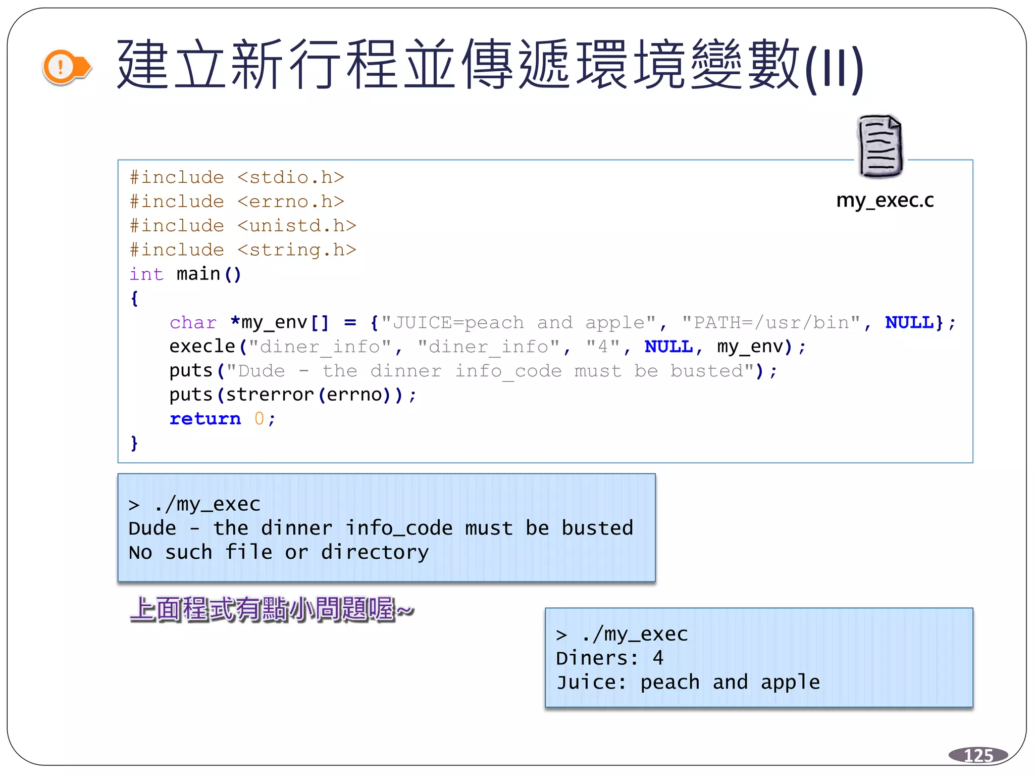 建立新行程並傳遞環境變數(II)
125
#include <stdio.h>
#include <errno.h>
#include <unistd.h>
#include <string.h>
int main()
{
char *my_env[] = {"JUICE=peach and apple", "PATH=/usr/bin", NULL};
execle("diner_info", "diner_info", "4", NULL, my_env);
puts("Dude - the dinner info_code must be busted");
puts(strerror(errno));
return 0;
}
my_exec.c
> ./my_exec
Dude - the dinner info_code must be busted
No such file or directory
> ./my_exec
Diners: 4
Juice: peach and apple
 