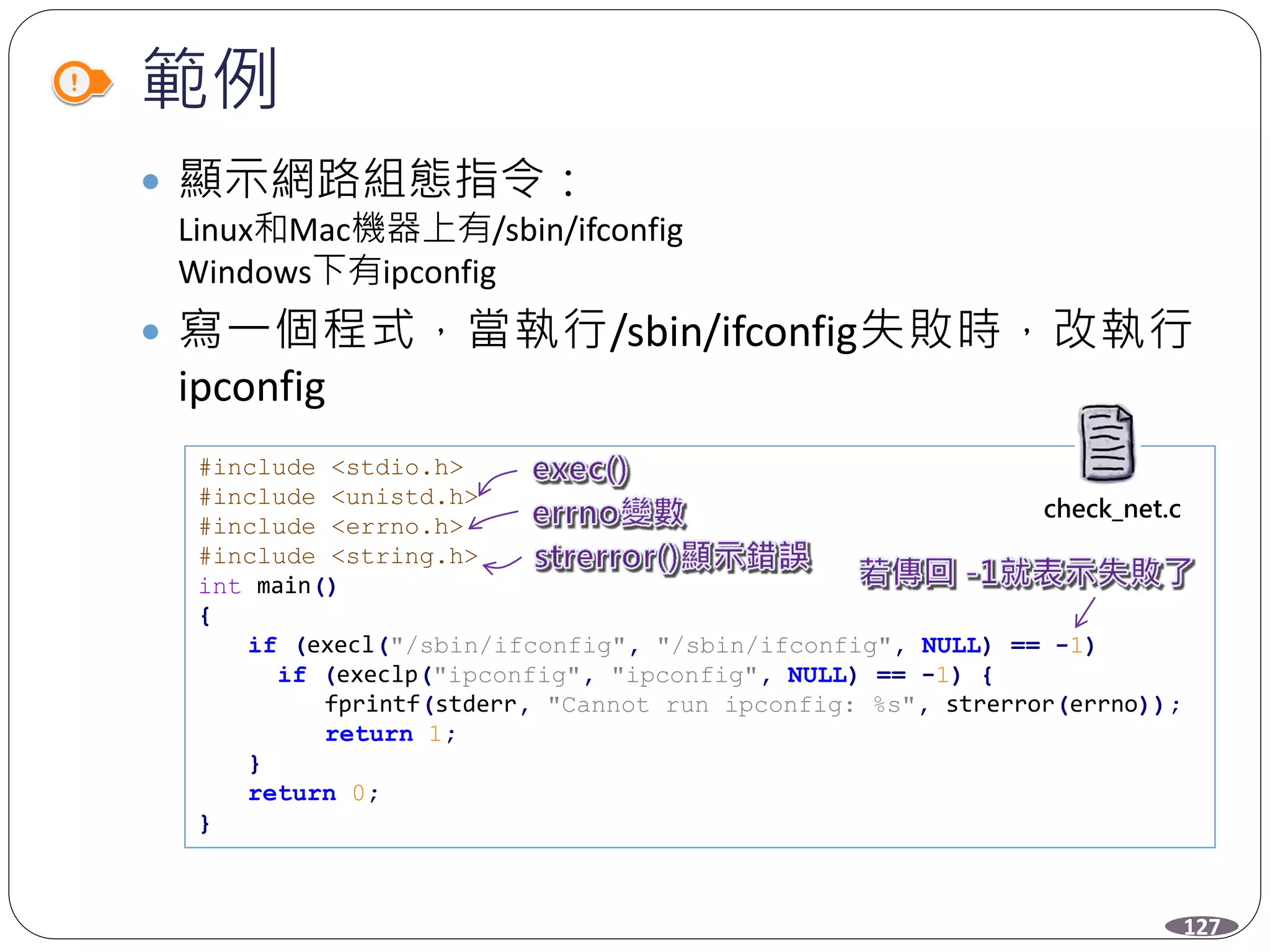範例
 顯示網路組態指令：
Linux和Mac機器上有/sbin/ifconfig
Windows下有ipconfig
 寫一個程式，當執行/sbin/ifconfig失敗時，改執行
ipconfig
#include <stdio.h>
#include <unistd.h>
#include <errno.h>
#include <string.h>
int main()
{
if (execl("/sbin/ifconfig", "/sbin/ifconfig", NULL) == -1)
if (execlp("ipconfig", "ipconfig", NULL) == -1) {
fprintf(stderr, "Cannot run ipconfig: %s", strerror(errno));
return 1;
}
return 0;
}
127
check_net.c
 