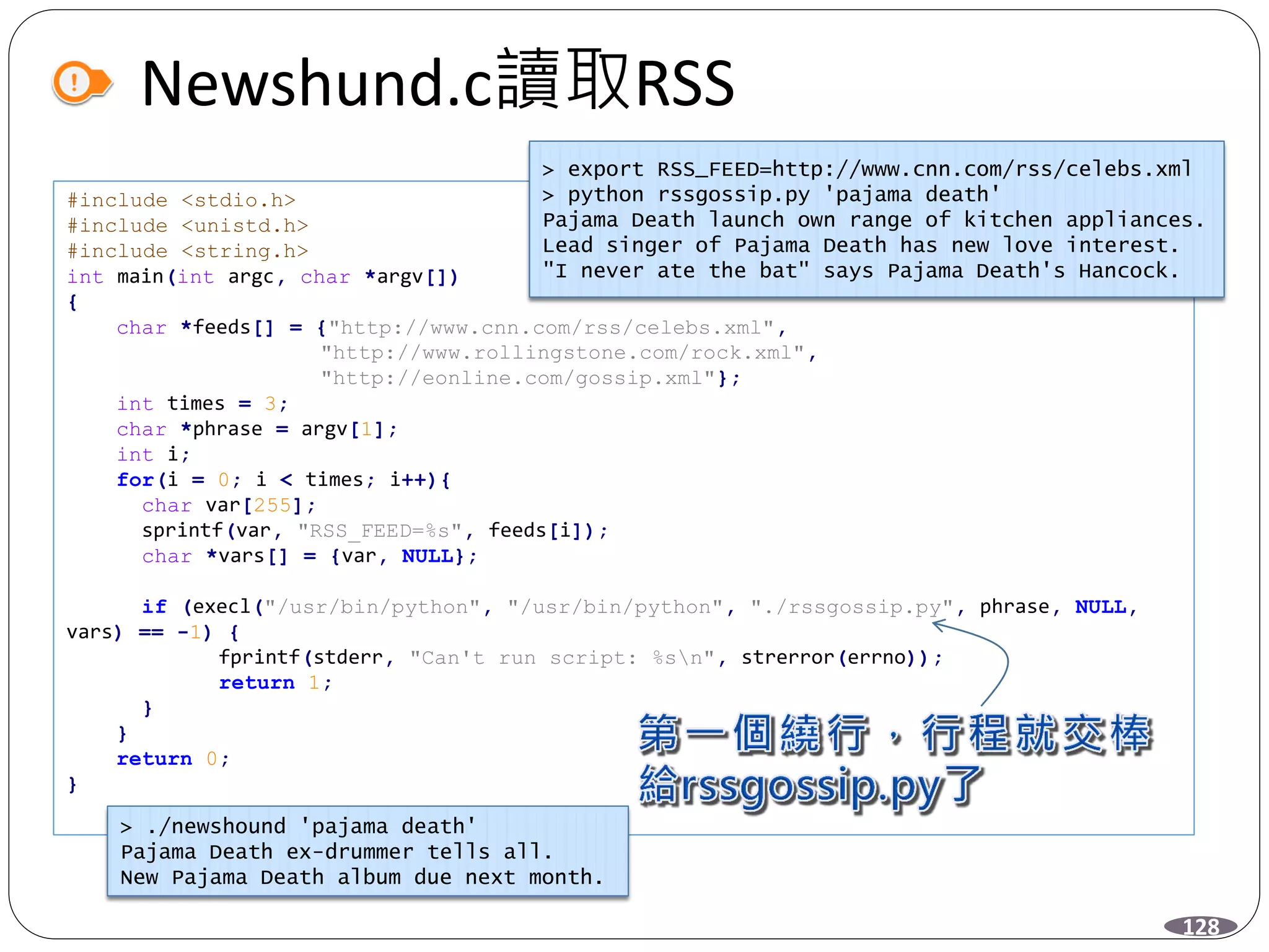 Newshund.c讀取RSS
#include <stdio.h>
#include <unistd.h>
#include <string.h>
int main(int argc, char *argv[])
{
char *feeds[] = {"http://www.cnn.com/rss/celebs.xml",
"http://www.rollingstone.com/rock.xml",
"http://eonline.com/gossip.xml"};
int times = 3;
char *phrase = argv[1];
int i;
for(i = 0; i < times; i++){
char var[255];
sprintf(var, "RSS_FEED=%s", feeds[i]);
char *vars[] = {var, NULL};
if (execl("/usr/bin/python", "/usr/bin/python", "./rssgossip.py", phrase, NULL,
vars) == -1) {
fprintf(stderr, "Can't run script: %sn", strerror(errno));
return 1;
}
}
return 0;
}
128
> ./newshound 'pajama death'
Pajama Death ex-drummer tells all.
New Pajama Death album due next month.
> export RSS_FEED=http://www.cnn.com/rss/celebs.xml
> python rssgossip.py 'pajama death'
Pajama Death launch own range of kitchen appliances.
Lead singer of Pajama Death has new love interest.
"I never ate the bat" says Pajama Death's Hancock.
 