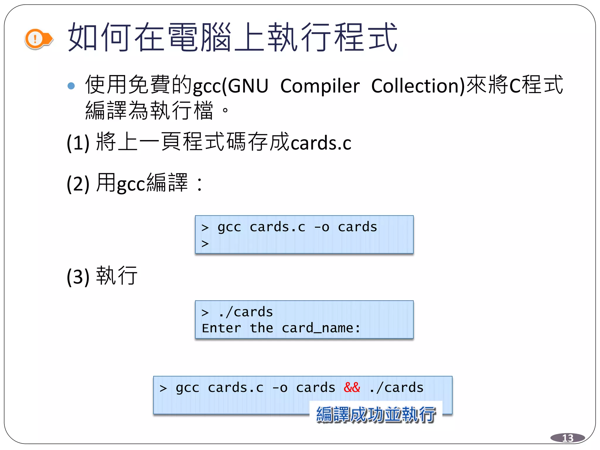 如何在電腦上執行程式
 使用免費的gcc(GNU Compiler Collection)來將C程式
編譯為執行檔。
(1) 將上一頁程式碼存成cards.c
(2) 用gcc編譯：
(3) 執行
> gcc cards.c -o cards
>
> ./cards
Enter the card_name:
> gcc cards.c -o cards && ./cards
13
 