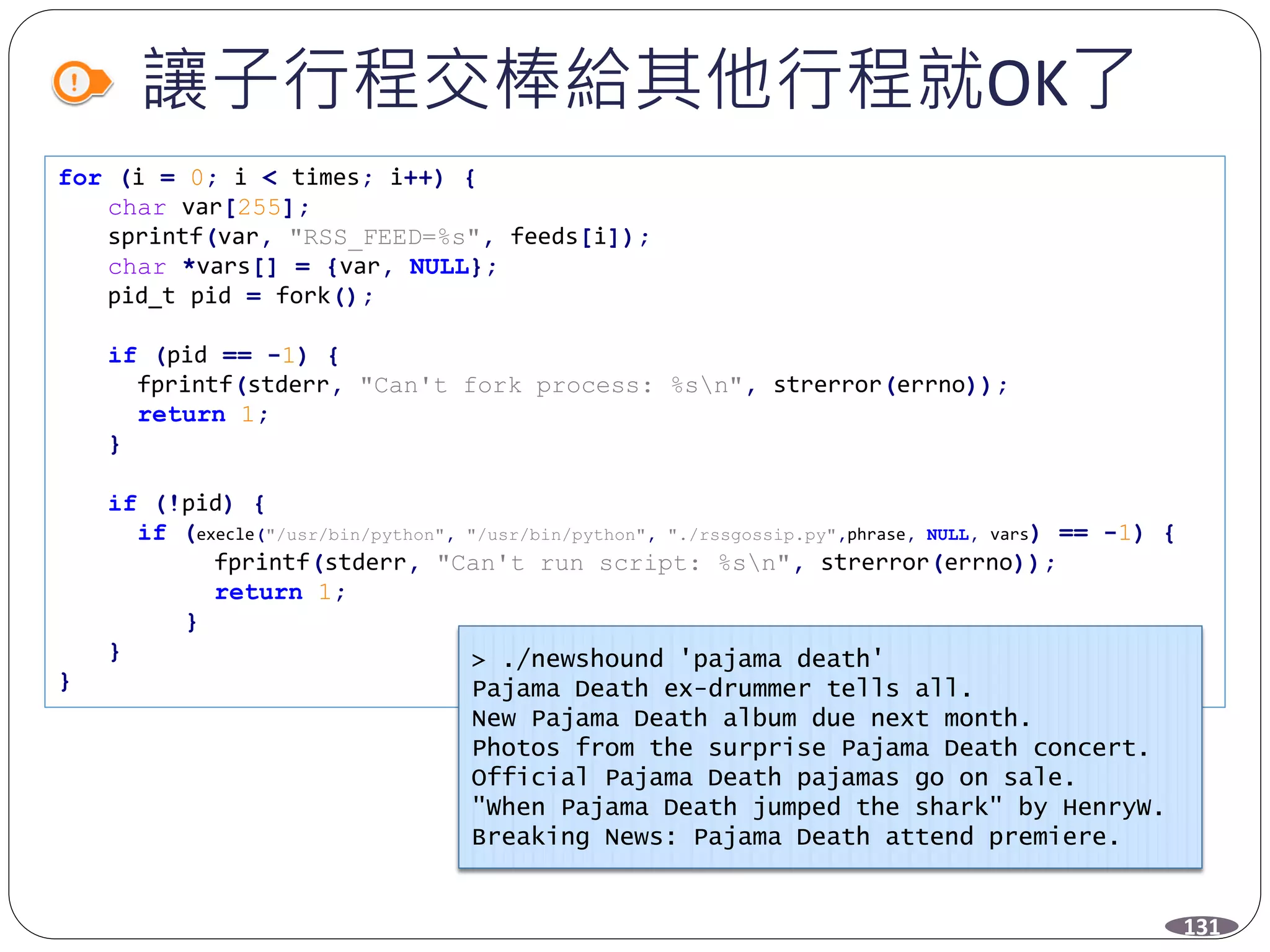 讓子行程交棒給其他行程就OK了
for (i = 0; i < times; i++) {
char var[255];
sprintf(var, "RSS_FEED=%s", feeds[i]);
char *vars[] = {var, NULL};
pid_t pid = fork();
if (pid == -1) {
fprintf(stderr, "Can't fork process: %sn", strerror(errno));
return 1;
}
if (!pid) {
if (execle("/usr/bin/python", "/usr/bin/python", "./rssgossip.py",phrase, NULL, vars) == -1) {
fprintf(stderr, "Can't run script: %sn", strerror(errno));
return 1;
}
}
}
131
> ./newshound 'pajama death'
Pajama Death ex-drummer tells all.
New Pajama Death album due next month.
Photos from the surprise Pajama Death concert.
Official Pajama Death pajamas go on sale.
"When Pajama Death jumped the shark" by HenryW.
Breaking News: Pajama Death attend premiere.
 