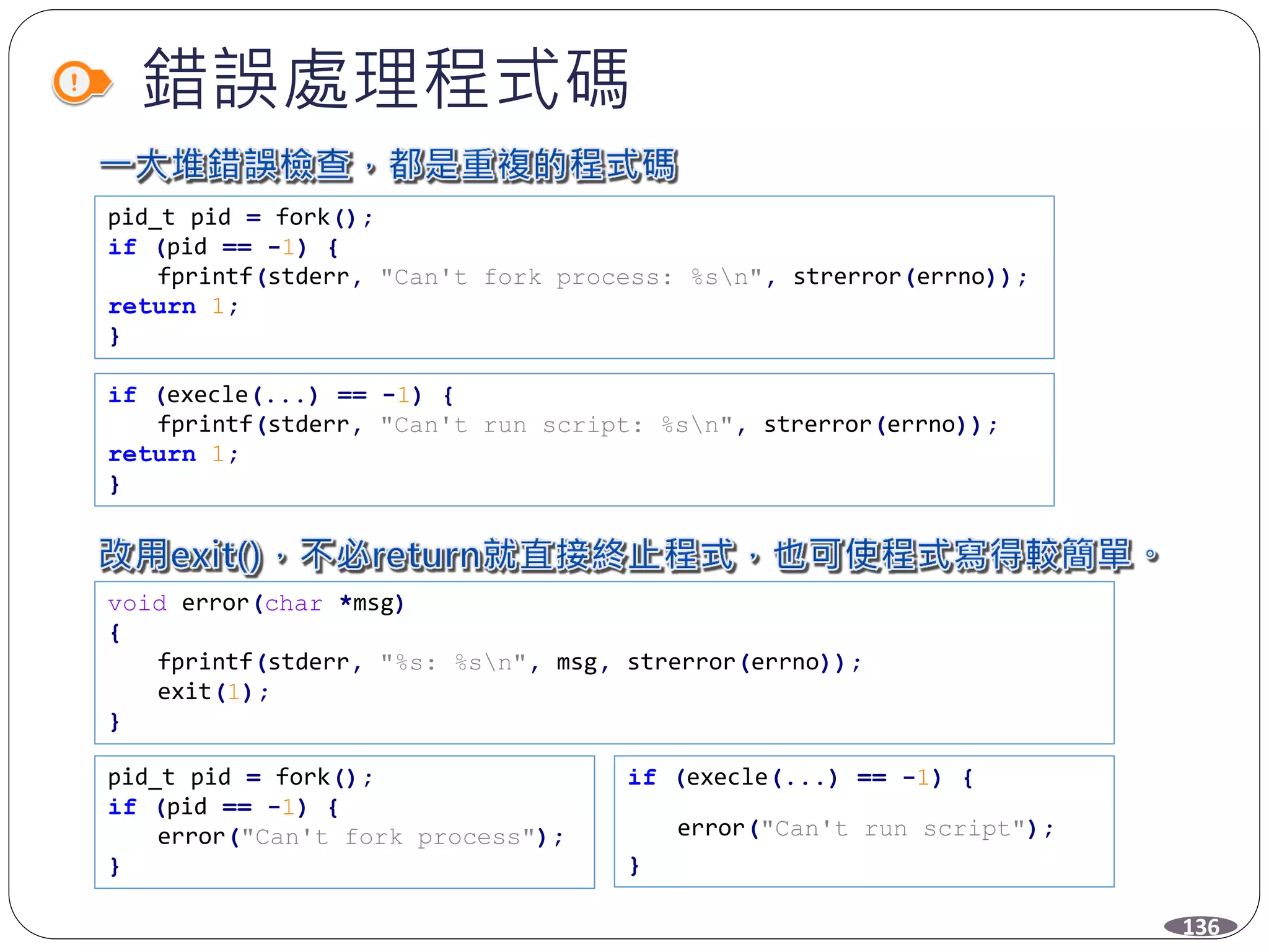 錯誤處理程式碼
136
pid_t pid = fork();
if (pid == -1) {
fprintf(stderr, "Can't fork process: %sn", strerror(errno));
return 1;
}
if (execle(...) == -1) {
fprintf(stderr, "Can't run script: %sn", strerror(errno));
return 1;
}
void error(char *msg)
{
fprintf(stderr, "%s: %sn", msg, strerror(errno));
exit(1);
}
pid_t pid = fork();
if (pid == -1) {
error("Can't fork process");
}
if (execle(...) == -1) {
error("Can't run script");
}
 
