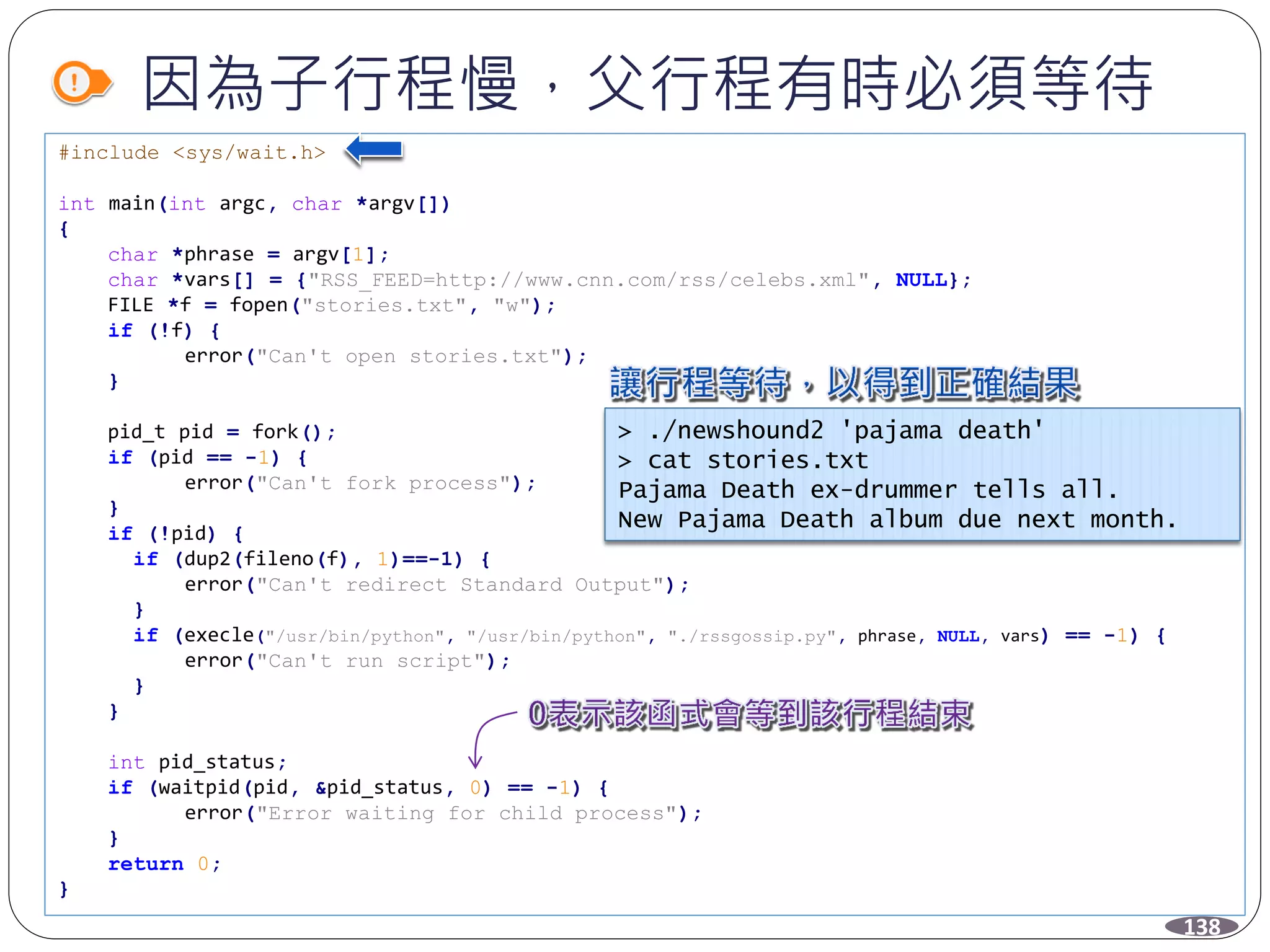 因為子行程慢，父行程有時必須等待
138
#include <sys/wait.h>
int main(int argc, char *argv[])
{
char *phrase = argv[1];
char *vars[] = {"RSS_FEED=http://www.cnn.com/rss/celebs.xml", NULL};
FILE *f = fopen("stories.txt", "w");
if (!f) {
error("Can't open stories.txt");
}
pid_t pid = fork();
if (pid == -1) {
error("Can't fork process");
}
if (!pid) {
if (dup2(fileno(f), 1)==-1) {
error("Can't redirect Standard Output");
}
if (execle("/usr/bin/python", "/usr/bin/python", "./rssgossip.py", phrase, NULL, vars) == -1) {
error("Can't run script");
}
}
int pid_status;
if (waitpid(pid, &pid_status, 0) == -1) {
error("Error waiting for child process");
}
return 0;
}
> ./newshound2 'pajama death'
> cat stories.txt
Pajama Death ex-drummer tells all.
New Pajama Death album due next month.
 