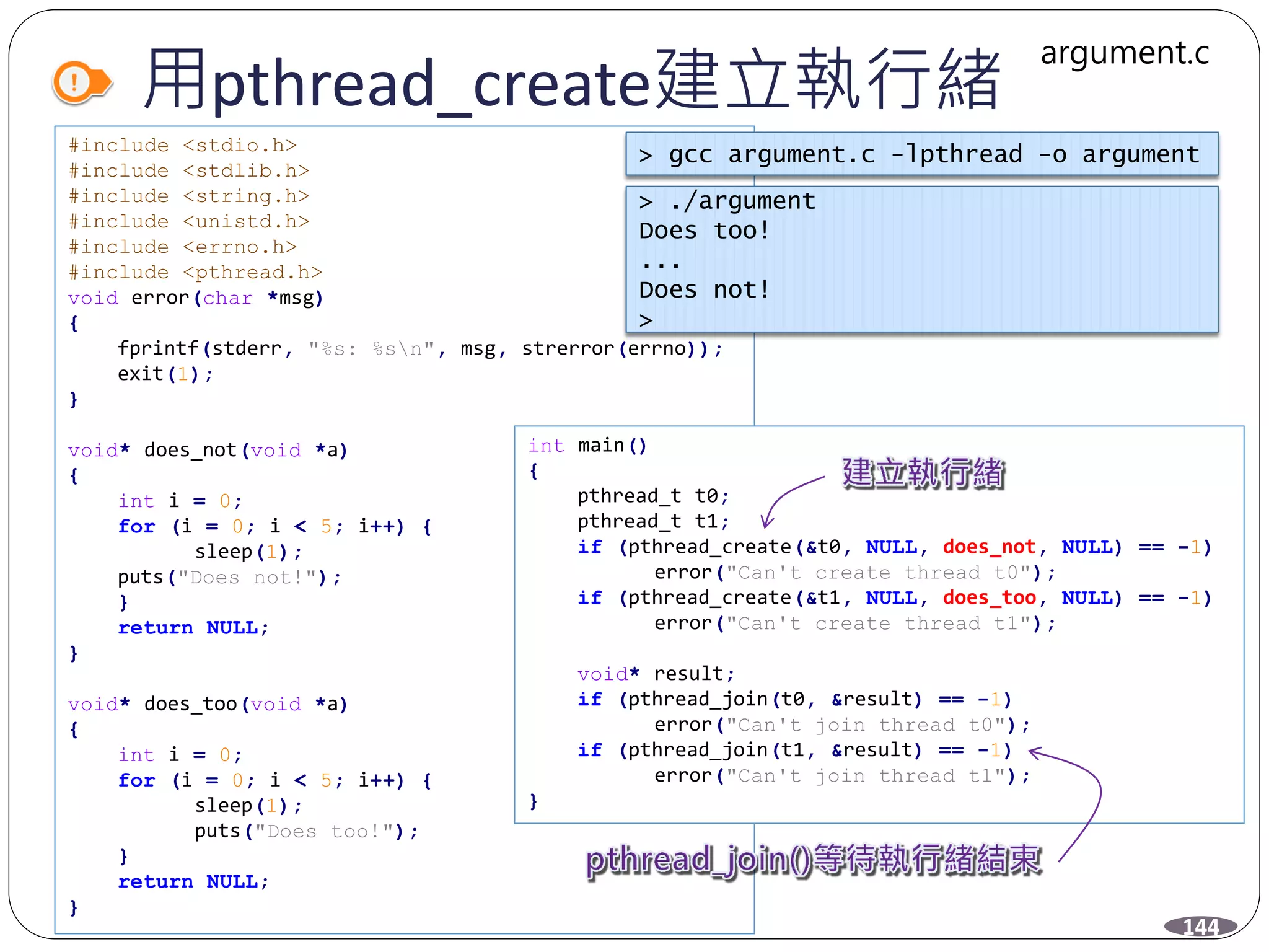 用pthread_create建立執行緒
#include <stdio.h>
#include <stdlib.h>
#include <string.h>
#include <unistd.h>
#include <errno.h>
#include <pthread.h>
void error(char *msg)
{
fprintf(stderr, "%s: %sn", msg, strerror(errno));
exit(1);
}
void* does_not(void *a)
{
int i = 0;
for (i = 0; i < 5; i++) {
sleep(1);
puts("Does not!");
}
return NULL;
}
void* does_too(void *a)
{
int i = 0;
for (i = 0; i < 5; i++) {
sleep(1);
puts("Does too!");
}
return NULL;
}
144
int main()
{
pthread_t t0;
pthread_t t1;
if (pthread_create(&t0, NULL, does_not, NULL) == -1)
error("Can't create thread t0");
if (pthread_create(&t1, NULL, does_too, NULL) == -1)
error("Can't create thread t1");
void* result;
if (pthread_join(t0, &result) == -1)
error("Can't join thread t0");
if (pthread_join(t1, &result) == -1)
error("Can't join thread t1");
}
argument.c
> gcc argument.c -lpthread -o argument
> ./argument
Does too!
...
Does not!
>
 