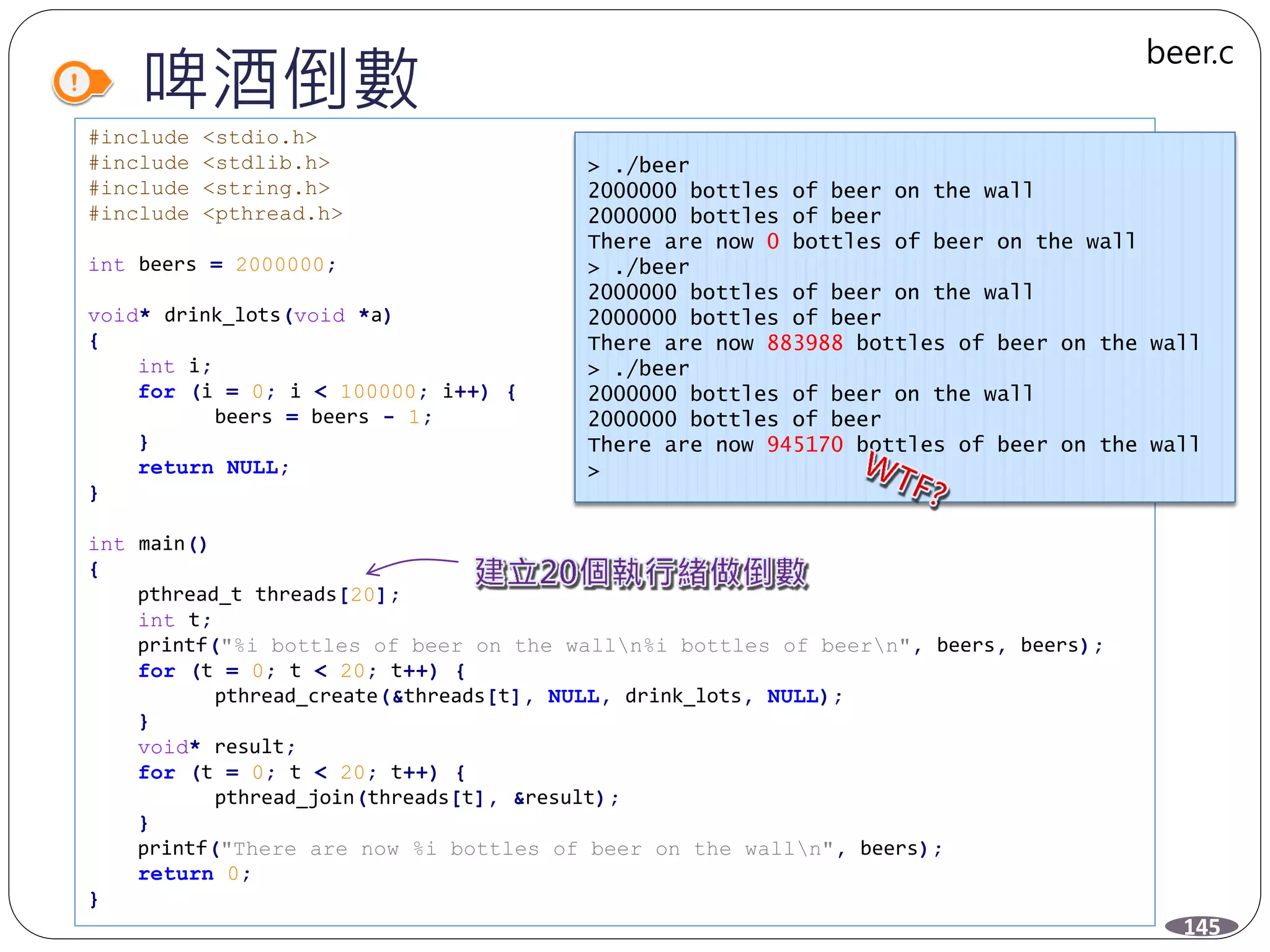 啤酒倒數
#include <stdio.h>
#include <stdlib.h>
#include <string.h>
#include <pthread.h>
int beers = 2000000;
void* drink_lots(void *a)
{
int i;
for (i = 0; i < 100000; i++) {
beers = beers - 1;
}
return NULL;
}
int main()
{
pthread_t threads[20];
int t;
printf("%i bottles of beer on the walln%i bottles of beern", beers, beers);
for (t = 0; t < 20; t++) {
pthread_create(&threads[t], NULL, drink_lots, NULL);
}
void* result;
for (t = 0; t < 20; t++) {
pthread_join(threads[t], &result);
}
printf("There are now %i bottles of beer on the walln", beers);
return 0;
}
> ./beer
2000000 bottles of beer on the wall
2000000 bottles of beer
There are now 0 bottles of beer on the wall
> ./beer
2000000 bottles of beer on the wall
2000000 bottles of beer
There are now 883988 bottles of beer on the wall
> ./beer
2000000 bottles of beer on the wall
2000000 bottles of beer
There are now 945170 bottles of beer on the wall
>
145
beer.c
 