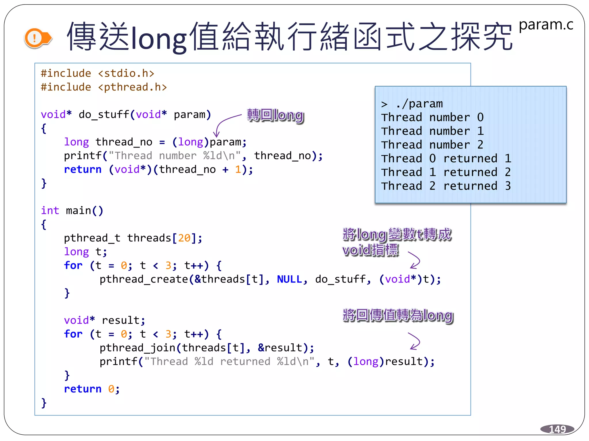 傳送long值給執行緒函式之探究
#include <stdio.h>
#include <pthread.h>
void* do_stuff(void* param)
{
long thread_no = (long)param;
printf("Thread number %ldn", thread_no);
return (void*)(thread_no + 1);
}
int main()
{
pthread_t threads[20];
long t;
for (t = 0; t < 3; t++) {
pthread_create(&threads[t], NULL, do_stuff, (void*)t);
}
void* result;
for (t = 0; t < 3; t++) {
pthread_join(threads[t], &result);
printf("Thread %ld returned %ldn", t, (long)result);
}
return 0;
}
> ./param
Thread number 0
Thread number 1
Thread number 2
Thread 0 returned 1
Thread 1 returned 2
Thread 2 returned 3
149
param.c
 