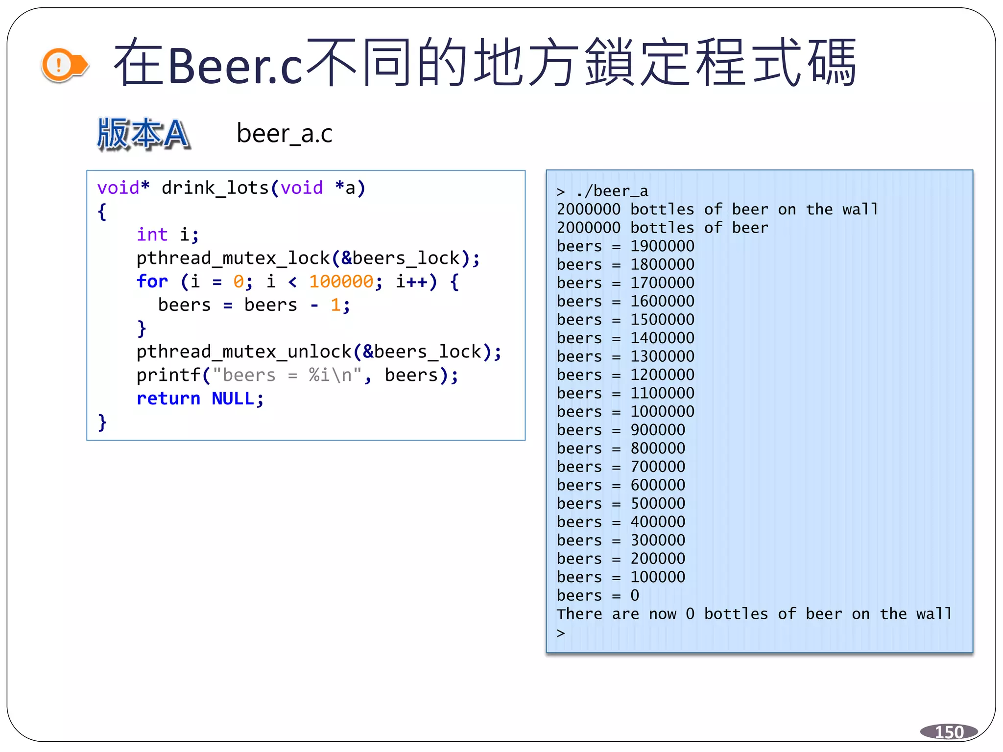 在Beer.c不同的地方鎖定程式碼
void* drink_lots(void *a)
{
int i;
pthread_mutex_lock(&beers_lock);
for (i = 0; i < 100000; i++) {
beers = beers - 1;
}
pthread_mutex_unlock(&beers_lock);
printf("beers = %in", beers);
return NULL;
}
> ./beer_a
2000000 bottles of beer on the wall
2000000 bottles of beer
beers = 1900000
beers = 1800000
beers = 1700000
beers = 1600000
beers = 1500000
beers = 1400000
beers = 1300000
beers = 1200000
beers = 1100000
beers = 1000000
beers = 900000
beers = 800000
beers = 700000
beers = 600000
beers = 500000
beers = 400000
beers = 300000
beers = 200000
beers = 100000
beers = 0
There are now 0 bottles of beer on the wall
>
150
beer_a.c
 