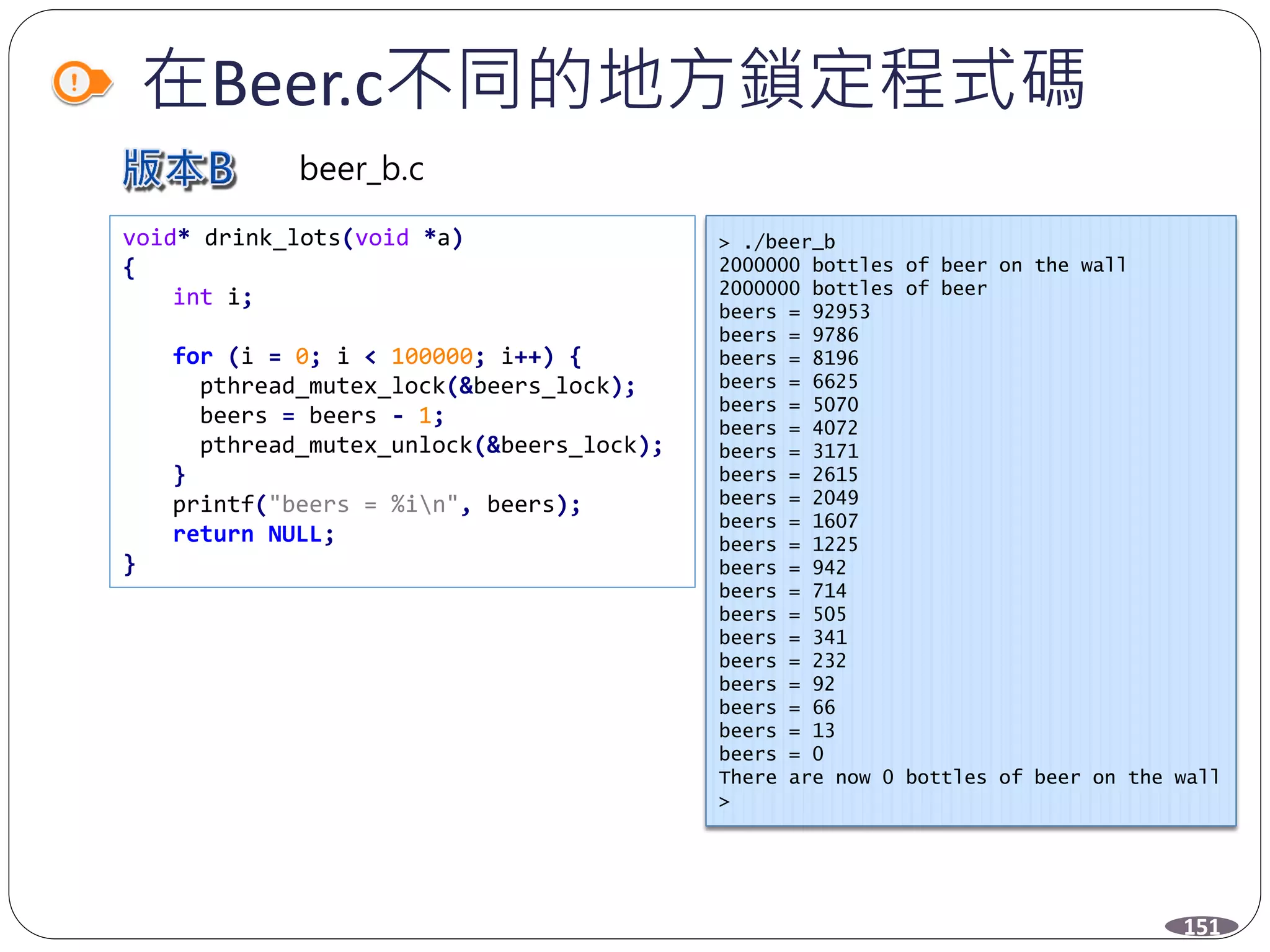 在Beer.c不同的地方鎖定程式碼
> ./beer_b
2000000 bottles of beer on the wall
2000000 bottles of beer
beers = 92953
beers = 9786
beers = 8196
beers = 6625
beers = 5070
beers = 4072
beers = 3171
beers = 2615
beers = 2049
beers = 1607
beers = 1225
beers = 942
beers = 714
beers = 505
beers = 341
beers = 232
beers = 92
beers = 66
beers = 13
beers = 0
There are now 0 bottles of beer on the wall
>
151
beer_b.c
void* drink_lots(void *a)
{
int i;
for (i = 0; i < 100000; i++) {
pthread_mutex_lock(&beers_lock);
beers = beers - 1;
pthread_mutex_unlock(&beers_lock);
}
printf("beers = %in", beers);
return NULL;
}
 