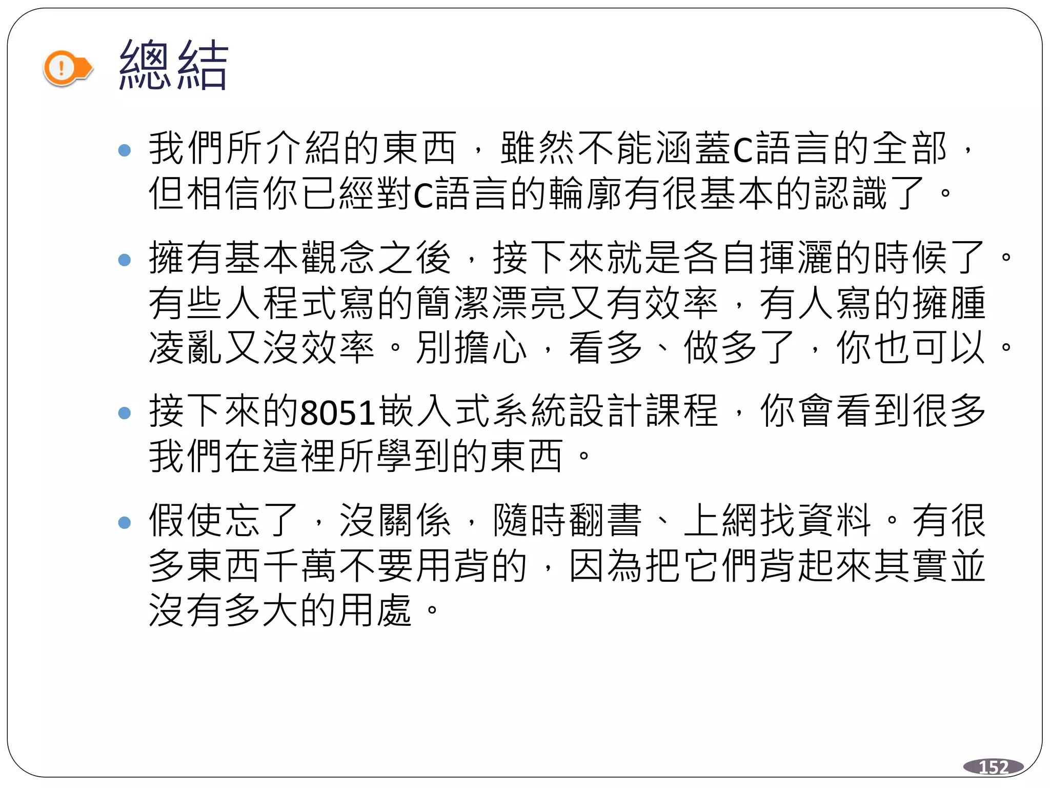 總結
152
 我們所介紹的東西，雖然不能涵蓋C語言的全部，
但相信你已經對C語言的輪廓有很基本的認識了。
 擁有基本觀念之後，接下來就是各自揮灑的時候了。
有些人程式寫的簡潔漂亮又有效率，有人寫的擁腫
凌亂又沒效率。別擔心，看多、做多了，你也可以。
 接下來的8051嵌入式系統設計課程，你會看到很多
我們在這裡所學到的東西。
 假使忘了，沒關係，隨時翻書、上網找資料。有很
多東西千萬不要用背的，因為把它們背起來其實並
沒有多大的用處。
 
