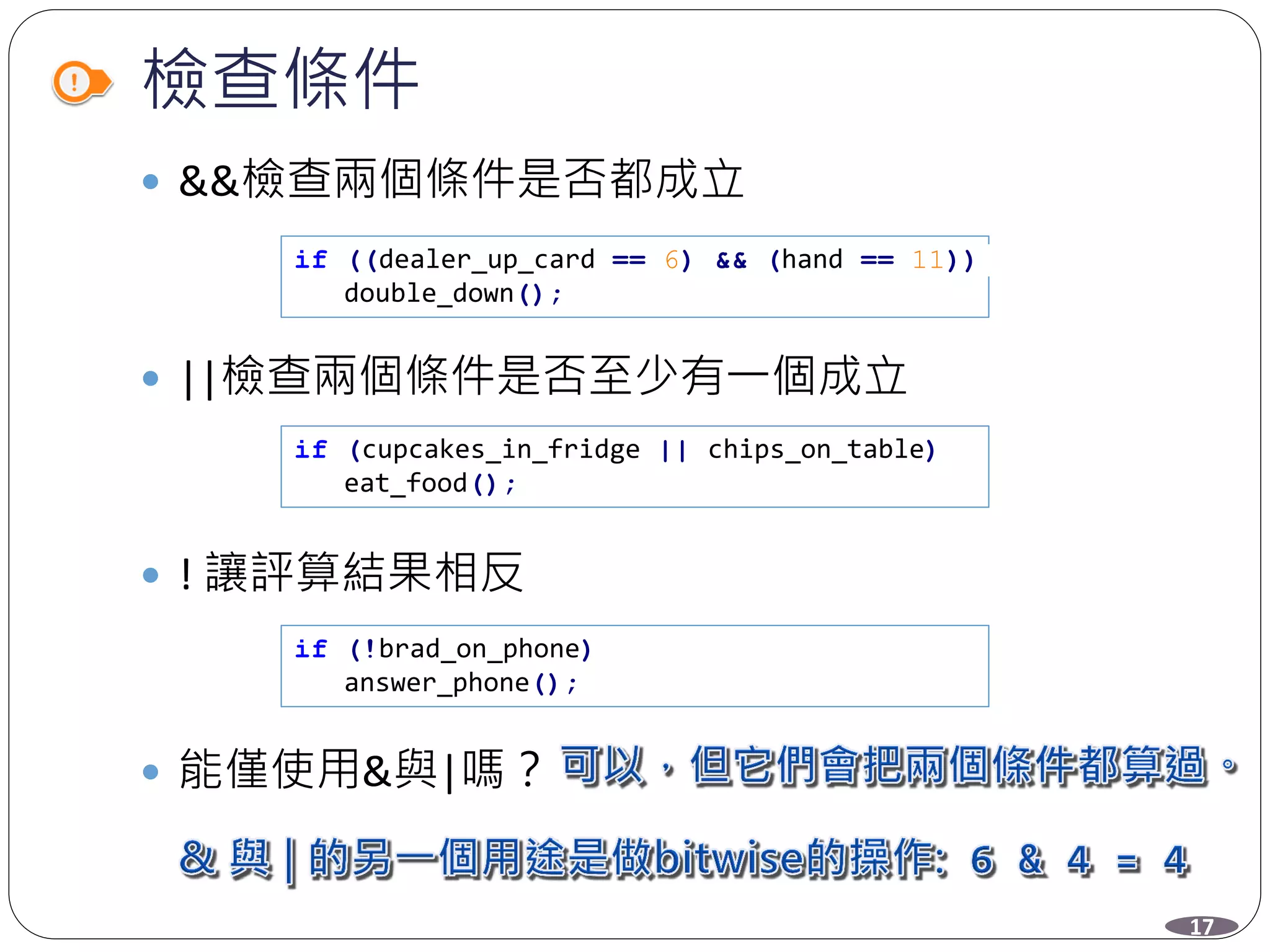 檢查條件
 &&檢查兩個條件是否都成立
 ||檢查兩個條件是否至少有一個成立
 ! 讓評算結果相反
 能僅使用&與|嗎？
if ((dealer_up_card == 6) && (hand == 11))
double_down();
if (cupcakes_in_fridge || chips_on_table)
eat_food();
if (!brad_on_phone)
answer_phone();
17
 